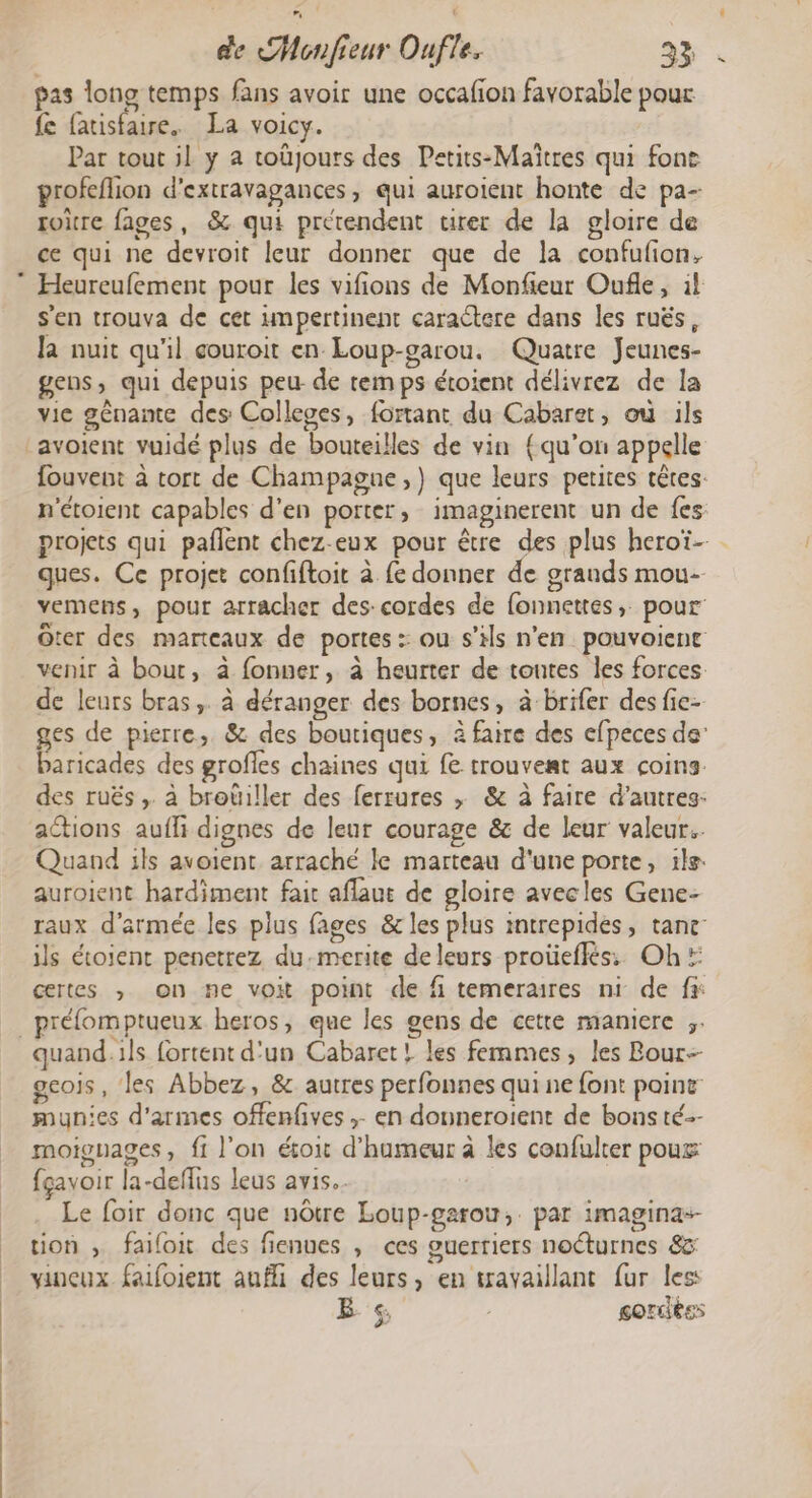 pas long temps fans avoir une occafion favorable pour fe fatisfaire. La voicy. Par tout il y a toûjours des Petits-Maïîtres qui fon profeflion d’extravagances, qui auroient honte de pa- toire fages, &amp; qui prétendent urer de la gloire de ce qui ne devroit leur donner que de la confufion, s'en trouva de cet umpertinent caractere dans les ruës, la nuit qu'il eouroit en Loup-garou. Quatre Jeunes- gens, qui depuis peu de temps étoient délivrez de la vie gênamte des Colleges, fortant du Cabaret, où ils avoient vuidé plus de bouteilles de vin {qu’on appelle fouvent à tort de Champagne ,) que leurs petires têtes: n'étoient capables d’en porter, imaginerent un de fes projets qui pañlent chez-eux pour être des plus heroï- ques. Ce projet confiftoit à fe donner de grands mou- vemens, pour arracher des: cordes de fonnettes,. pour Ôter des marteaux de portes :: ou s'ils n'en pouvoienc venir à bout, à fonner, à heurter de toutes les forces. de leurs bras, à déranger des bornes, à brifer des fie- ges de pierre, &amp; des boutiques, à faire des efpeces de’ baricades des grofles chaines qui fe trouvest aux coins. des ruës ,. à broüiller des ferrures , &amp; à faire d’autres- actions aufli dignes de leur courage &amp; de leur valeur. Quand ils avoient arraché le marteau d'une porte, il. auroient hardiment fait aflaut de gloire avecles Gene- raux d'armée les plus fages &amp; les plus mtrepides, tance: ils étoient penetrez du-merite deleurs proüeffés. Oh: certes ,; on ne voit point de fi temerares ni de fs préfomptueux heros, que les gens de cette maniere ;. geois, les Abbez, &amp; autres perfonnes qui ne font point munies d'armes offenfives ;. en douneroient de bons té-- moigages, f1 l'on étoit d'humeur à les confulter poux: fçavoir la-deflus leus avis. Le foir donc que nôtre Loup-garou,. par imaginas- tion , failon des fienues , ces guerriers nocturnes &amp; vinceux. faifoient aufli des leurs, en travaillant fur les: B. «, gordéss &gt;