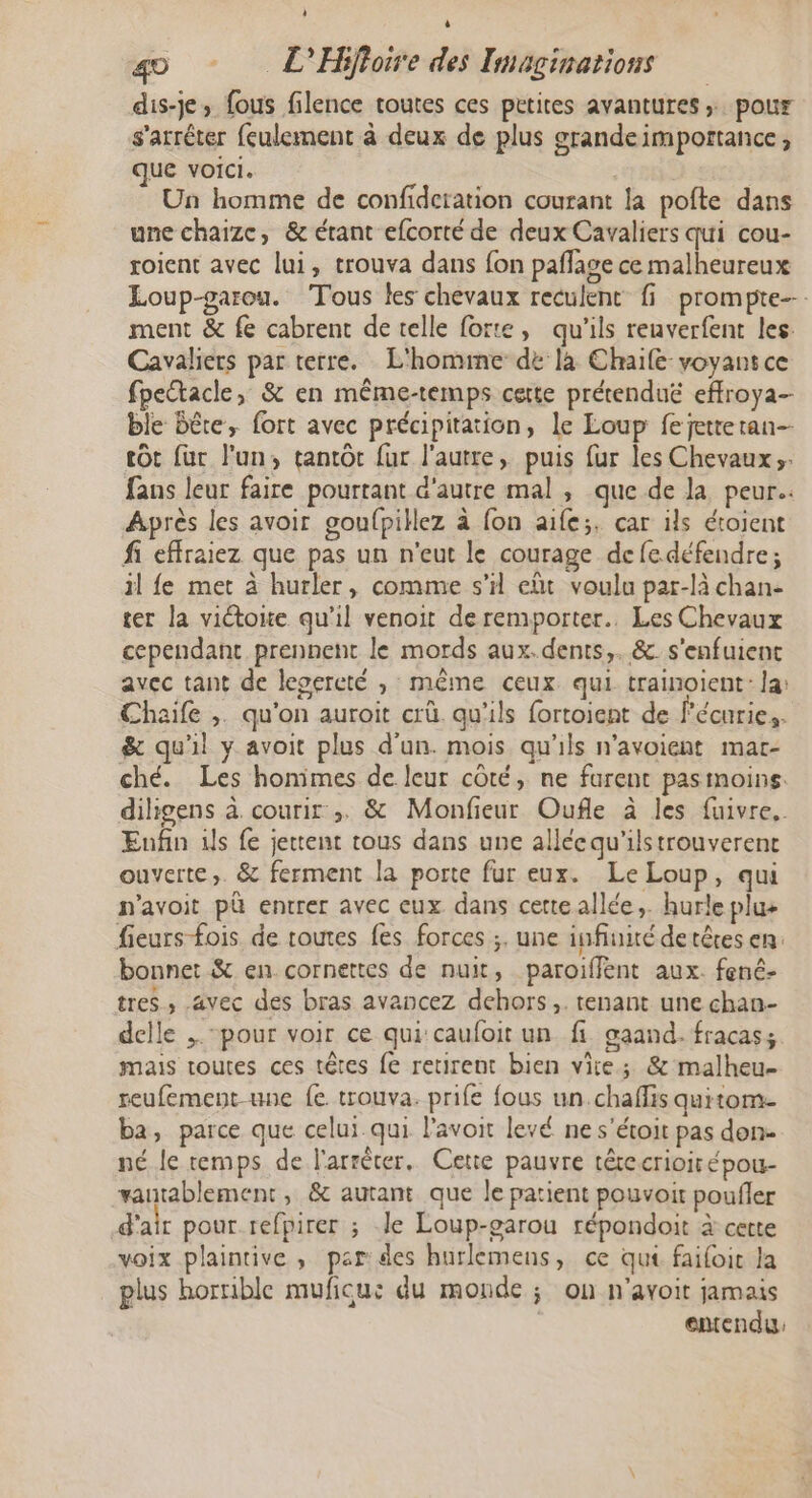 4 è go L'Hiffoire des Imaginations dis-je, fous filence toutes ces petites avantures ; pour s'arrêter {eulement à deux de plus srandeimportance, que voici. Un homme de confideration courant la pofte dans une chaize, &amp; étant efcorté de deux Cavaliers qui cou- roient avec lui, trouva dans fon pañlase ce malheureux Loup-parou. Tous les chevaux reculent fi prompte--. ment &amp; fe cabrent de telle forte, qu'ils reuverfent les Cavaliers par terre. L'homme dé là Chaile voyant ce fpectacle, &amp; en même-temps cette prétenduë effroya- ble bête, fort avec précipitation, le Loup fejetteran- tôt fur l'un, tantôt fur l'autre, puis fur les Chevaux. fans leur faire pourtant d'autre mal , que de la peur. Après les avoir goufpillez à fon aife;. car ils étojent fi effraiez que pas un n'eut le courage de fedéfendre; il fe met à hurler, comme s’il eût voula par-là chan- ter la victoite qu’il venoit de remporter. Les Chevaux cependant prennent le mords aux. dents, &amp; s'enfuient avec tant de lepereté , même ceux qui trainoient: la: Chaife ,. qu'on auroit crû qu'ils fortoient de l'écuries. &amp; qu'il y avoit plus d’un. mois qu'ils n’avoient mar- ché. Les honimes de leur côté, ne farent pasimoins: diligens à courir ;. &amp; Monfieur Oufle à les fuivre.. Enfin ds fe jettent tous dans une allécqu'ilstrouverent ouverte. &amp; ferment la porte fur eux. Le Loup, qui n'avoit pà entrer avec eux dans cetteallée,. hurle plu+ fieurs fois de toutes fes forces ;. une infiuité de têtes en: bonnet &amp; en cornettes de nuit, paroiffent aux. fené- tres , avec des bras avancez dehors, . tenant une chan- delle , “pour voir ce qui caufoit un fi gaand.fracass mais toutes ces têtes fe retirent bien vite; &amp; malheu- reufement-une fe trouva. prife fous un.chaffis quitom- ba, parce que celui qui l’avoit levé ne s'étoit pas don né le remps de l'arrêter. Cette pauvre têrecrioirépou- vauntablement, &amp; autant que le patient pouvoir poufler d'air pour refpirer ; le Loup-garou répondoit à cette voix plaintive , par des hurlemens, ce qui faifoic la plus horrible muficu: du monde ; on n'avoir jamais | emendu: