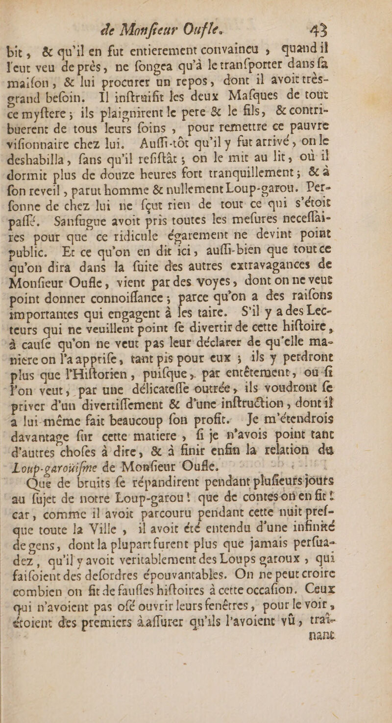 bic, &amp; qu'il en fut entierement convaineu ; quand il leur veu deprès, ne fongea qu'à letranfporter dans fa maifon, &amp; lui procurer un repos, dont il avoittrès- grand befoin. Il inftruifit les deux Mafques de tout ce myftere ; ils plaignirent le pere &amp; le fils, &amp;contri- büerent de tous leurs foins , pour remettre ce pauvre vifionnaire chez lui. Auffi-tôt qu'il y fat arrivé, on le deshabilla, fans qu'il refiflàt ; on le mit au lit, où'il dormit plus de douze heures fort tranquillement; &amp; à fon reveil , parut homme &amp; nullement Loup-garou. Per- fonne de chez lui ne fout rien de rout ce qui s'étoit paffé. Sanfague avoit pris toutes les mefures neceflai- res pour que ce ridicule égarement ne devint point public. Et ce qu'on en dir ici, aufh-bien que toutce qu'on dira dans la fuite des autres extravagances de Monfieur Oufle, vienc par des voyes, dont on ne veut point donner connoiflance ; parce qu’on a des raifons importantes qui engagent à les taire. S'il y a des Lec- teurs As ne veuillent point £&amp; divertir de cette hiftoire, à caufe qu'on ne veut pas leur déclarer de qu'elle ma- micre on l’aapprife, tant pis pour eux ; ils y perdront plus que l'Hiftorien, puifque. par entêtement, où fi Von veut, par une délicatefle outrée, ils voudront fe priver d'un divertiffement &amp; d’une inftruétion , dontil a lui-même fait beaucoup fon profit. Je m'étendrois davantage far cette matiere , fi je n’avois point tant d'autres choles à dire, &amp; à finir enfin la relaion du / ue de bruits fe répandirent pendant plufeursjouts au fajet de notre Loup-garou! que de contésorien fir ! car, comme il avoit parcouru perdant cette nuit pref- que toute la Ville , il avoit été entendu d'une infinité de gens, dont la plupartfurent plus que jamais perfua- dez, qu'il y avoit veritablement des Loups garoux ; qui faifoient des defordres épouvantables. On ne peut croire combien on fit de faufles hiftoires à cette occafion. Ceux qui navoient pas ofé ouvrir leurs fenêtres; pour le voir, étoient des premiers àaffurer qu'ils l'avoient vü, trai- À nant