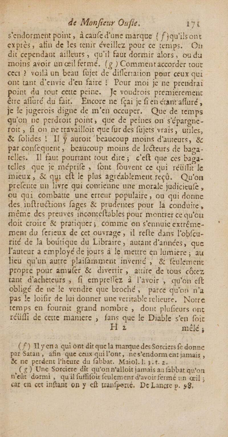 s'endorment point, à caufe d'une marque { fjqu'ilsont exprès, afin de Îles renir éveillez pour ce temps. On dit cependant ailleurs, qu'il faut dormir alors, ou du moins avoir un œil fermé. {g ) Comment accorder tout ceci ? voilà un beau füjet de diflertation pour ceux qui ont tant d'envie d'en faire ! Pour moi je ne prendrai point du tout cette peine. Je voudrois premierement être afluré du fair. Encore ne fçai je fien étantafluré, je le jugerois digne de m'en occuper. Que de temps qu'on ne perdroit point, que de peines on s'épargne- Toit, fi on ne travailloit que fur des fujets vrais, unles, &amp; folides ! Il ÿ auroit beaucoup moins d'auteurs, &amp; par confequent, beaucoup moins de lecteurs de baga- telles. Il faut pourtant tout dire; c’eft que ces baga- telles que je méprile , font fouvent ce qui réüffit le mieux, &amp; qui eft le plus agréablement recû. Qu'on prelente un livre qui contienne une morale judicieufe , ou qui combatte une erreur populaire, ou qui donne des inftructions fages &amp; prudentes pour la conduite, même des preuves inconteftables pour montrer ce qu'ou doit croire &amp; pratiquer; comme on s'ennuie extrême- ment du ferisux de cet ouvrage, il refte dans l'obfcu- tité de Ja boutique du Libraire, autant d'années, que l'auteur a employé de jours à le mettre en lumiere; au lieu qu'un autre plaifamment inventé , &amp; feulement propre pour amuler &amp; divertir, attire de tous côtez tant d'acheteurs ; fi empreflez à l'avoir , qu'on eft obligé de ne le vendre que broché, parce qu'on n'a pas le loifir de lui donner une veritable relieure, Notre temps en fournit grand nombre , dont plufieurs ont reüfi de cette maniere , fans que le Diable s'en foir ÉPZ mêlé ; (f) Iyena qui ont dit que la marque des Sorciers fe donne par Satan, afin que ceux qui l'ont, nes’endorm ent jamais , &amp; ne perdent l’heure du fabbat. Maiol. I: 3.t. 2. ( g) Une Sorciere dit qu’on n’alloit jamais au fabbat qu’on n'eût dormi, quil fuffifoir feulemenr d’avoir fermé un œil ; car en cet inftant on y cft tranfporté. De Lançre p. 58,