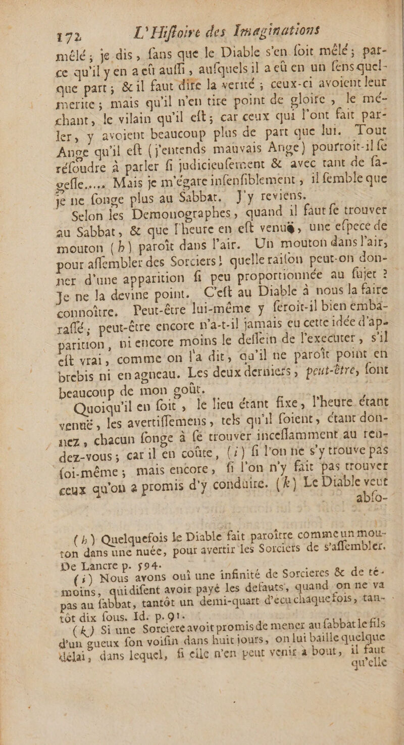 mêlé; je dis, fans que le Diable s'en foit mêlé; pat- ce qu'il yen a eû aufli , aufquels il aeü en un fens quel- que part ; 8 il faut dite la verité ; ceux-ci avoient leur merite; mais qu'il n'en tire point de gloire, le mé- chant, le vilain qu'il eft; car ceux qui l'ont fait par- ler, y avoient beaucoup plus de part que Jui. Tout Ange qu'il eft (j'encends mauvais Ange) pourroit-il fe réfoudre à parler fi judicieufement &amp; avec tant de fa- elle... Mais je m'égare infenfiblement ; il femble que je ne fonge plus au Sabbat. J'y reviens. Selon les Demouographes, quand il fautfe trouver au Sabbat, &amp; que l'heure en eft venug, une efpece de mouton (h} paroîït dans l'air. Un mouton dans l'air, pour affembler des Sorciers ! quelle raifon peut-on don- ner d'une apparition fi peu proportionnée au fujec 2 Je ne la devine point. C'eft au Diable à nous la faire connoître, Peut-être lui-même y feroit-il bien embä- raflé, peut-être encore n'a-t-il jamais eu cette idée d'ap= parition, piencore moins le deflein de l'executer , s'il Mt vrai, comme on l'a dit, au’il ne paroït point en brebis ni enagneau. Les deux derniers, peut-tre, {ont beaucoup de mon goût. Quoiqu'il en foit, le lieu étant fixe, l’heure. étant venué , les avertiffemens ; tels qu'il foient, Ctant don- nez, chacun fonge à fé rrouver inceflamment au reu- dez-vous; car il en coûte, (:) fi l'on he s'y trouve pas {oi-même ; mMmals ENCOTE » fi l'on n'y fait pas trouver ceux qu'on à promis d'y conduire. (k) Le Diable à : aDiO- (h) Quelquefois le Diable fait paroître comme uñ Mou- ton dans une nuée, pour avertir les Sorciers de s’affembler. De Lancre p. $94: (5) Nous ayons oui une infinité de Sorcieres &amp; de té- moins, quidifent avoir payé les defauts, quand on ne va as au fabbat, tantôt un demi-quart d’ecu chaque fois, tan- : tôt dix fous. Id: p.91. (&amp;) Si une Sorciereavoit promis de mener au fabbatle fils d'un gueux fon voifin dans huit jours, on lui baille queue délai, dans lequel, f elle n'en peut venir à bout, il faut qu’elle