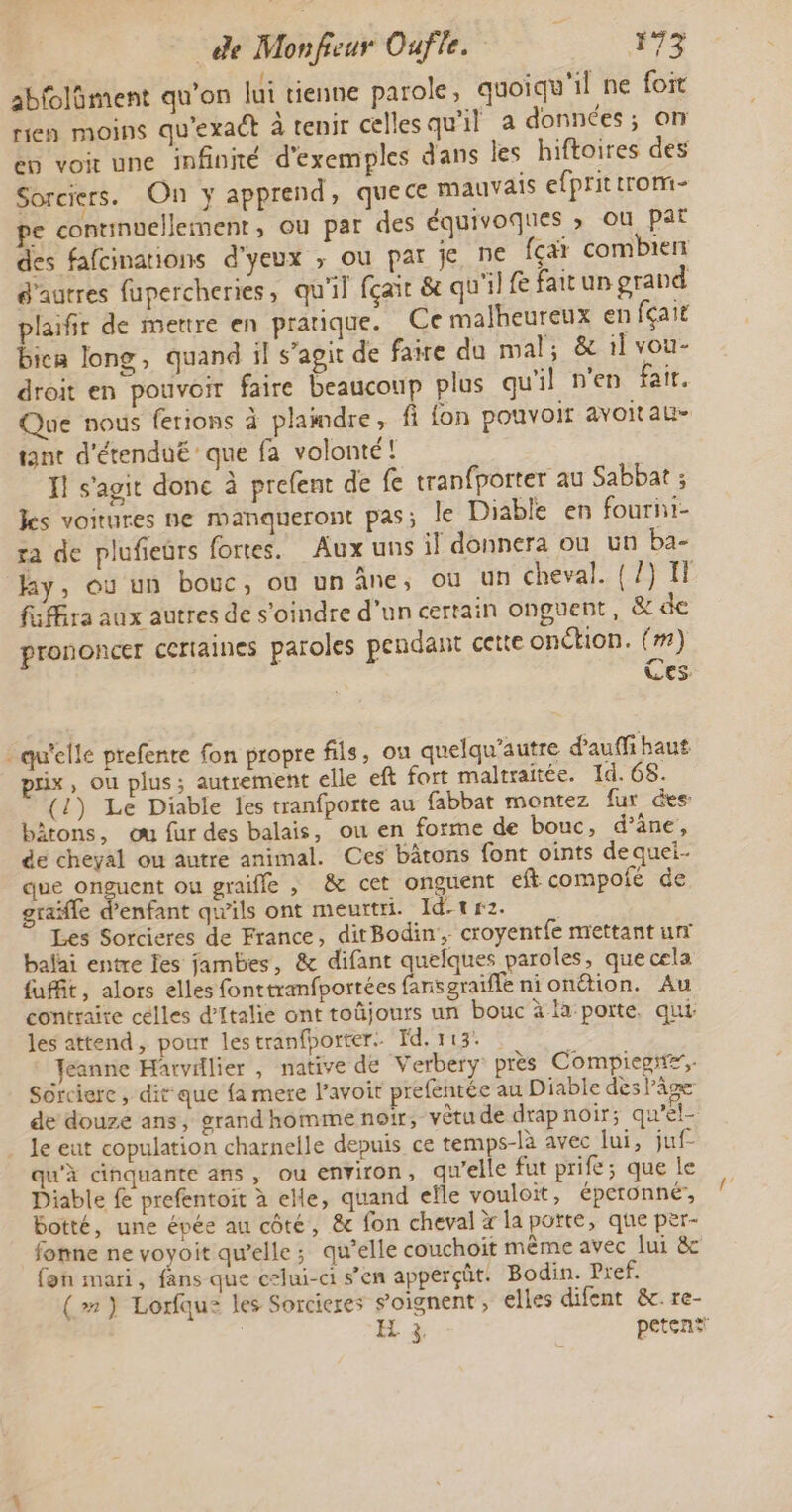 abfoläment qu'on lui tienne parole, quoiqu'il ne foit rien moins qu'exaét à tenir cellesqu'il à données; on ep voit une infinité d'exemples dans les hiftoires des Sorciers. On y apprend, quece mauvais efprittrom- pe continuellement, ou par des équivoques » ou pat des fafcinations d'yeux ; ou pat je ne fçat combiert é'autres fupercheries, qu'il fçait &amp; qu'il {e fair un grand plaifir de mettre en pratique. Ce malheureux en fçait bien long, quand il s’agit de faire du mal; &amp; 1] vou- droit en pouvoir faire beaucoup plus qu'il n'en fair. Que nous ferions à plamdre, fi fon pouvoir avoitau- tant d'étenduë que fa volonté! Ï! s'agit donc à prefent de fe tranfporter au Sabbat ; kes voitures ne manqueront pas; le Diable en fourhi- ra de plufiers fortes. Aux uns il donnera où un ba- hy, ou un bouc, où un âne, où un cheval. {/) IT fiffira aux autres de s’oindre d’un certain onguent, &amp; de prononcer certaines paroles pendant cette onction. (#) Ces _ qu'elle prefente fon propre fils, ou quelqu’autre d'auffi haut prix, ou plus; autrement elle eft fort maltraitée. 1d.68. (1) Le Diable les tranfporte au fabbat montez fur des: bâtons, ou fur des balais, ou en forme de bouc, d’äne, de cheyal ou autre animal. Ces bâtons font oints de quei- que onguent ou graifle ; &amp; cet onguent eft compofé de graïfle d'enfant qu'ils ont meurtri. Id-tr2 Les Sorcieres de France, ditBodin , croyentfe mettant uni balai entre es jambes, &amp; difant quelques paroles, que cela fufit, alors elles fonttranfportées fansgraifle nionétion. Au contraire celles d'Italie ont toûjours un bouc à la porte, qui: les attend, pour lestranfporter. Id. 113. Jeanne Harvillier , native de Verbery près Compiegn#, Sôrcierc, dit que fa mere lavoir prefentée au Diable dès âme de douze ans, grand homme noir, vêtu de drap noir; qu’el- le eut copulation charnelle depuis ce temps-là avec lui, juf- qu'à cinquante ans, ou environ, qu’elle fut prife; que le Diable fe prefentoit à elle, quand elle vouloit, éperonné, botté, une épée au côté, &amp; fon cheval x la porte, que per- fonne ne voyoit qu’elle ; qu’elle couchoït même avec lui &amp;c fon mari, fans que celui-ci s’en apperçüt. Bodin. Pref. (») Lorfqu: les Sorcieres s’oignent, elles difent &amp;.re- EX 3 peten*