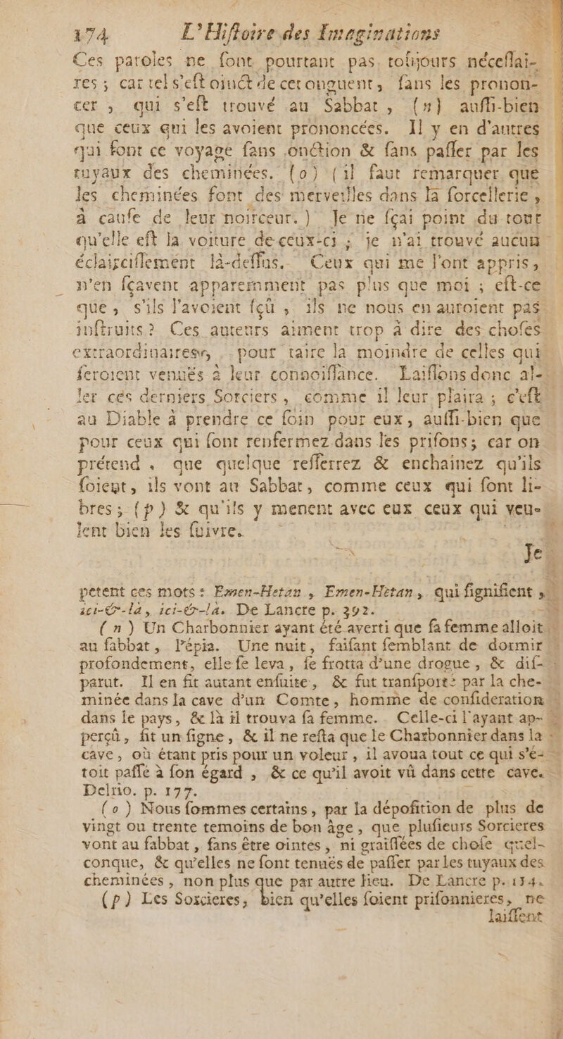 Ces parokes ne font pourtant pas, toljours nécefai-. res; cartels’eftojuctdeceronguent, fans les pronon- cer , qui s'elt trouvé au Sabbat, (#} aufh-bien que ceux qui les avoient prononcées. Il y en d'antres qui font ce voyage fans .onction &amp; fans pañler par les tuyaux des cheminées. (o) (il faut remarquer, qué Jes cheminées font des merveilles dans là forcellerie, à caufe de leur noirceur.) Je rie fçai point du tont éclairaiflemént l-deffus. Ceux qui me l'ont appris, n'en fcavent apparemment pas plus que moi ; eft-ce que, s'ils l'avoient fçü , ls ne nous en auroient pas au Diable à prendre ce foin pour eux, aufli-bien que pour ceux qui font renfermez.dans les prifons; car on prétend . que quelque refferrez &amp; enchainez qu'ils foient, ils vont au Sabbat, comme ceux qui font li- bres; {p) &amp; qu'ils y menent avec eux ceux qui veu- lent bien les fuivres | 2cr-G-la, 1ci-@-la. De Lancre p. 392. parut. Il en fit autant enfuite, &amp; fut tranfport: par la che- minée dans Ja cave d’un Comte, homme de confideration Ê Delro. p. 177. (o ) Nous fommes certains, par la dépofñition de plus de vingt ou trente temoins de bon âge, que plufieurs Sorcieres vont au fabbat , fans être ointes, ni graiflées de chofe quel- conque, &amp; qu’elles ne font tenuës de pafler par Les tuyaux des cheminées , non plus que par autre lieu. De Lancre p.174. (p}) Les Soxcieres, bien qu’elles foient prifonnieres, ne laiffent |