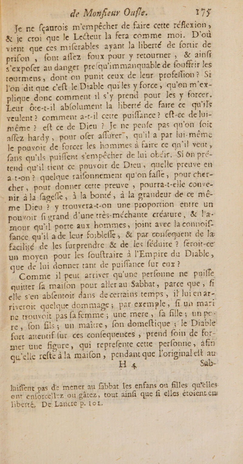 Je ne fçanrois m'empêcher de faire cette réflexion, |&amp; je croi que le Leéteur la fera comme moi. D'où vient que ces miferables ayant la liberté de fortir de prifon ; fonc aflez foux pour y retourner ; &amp; ainff s'expofer au danger prelqu'immanquable de fouffrir les rourmens, dont on punit ceux de leur profeflion? Si l'on dit que c'eft le Diable quiles y force, qu'en m'ex- plique donc comment il s'y prend pour les y forcer. Leur Ôte-t-il ablolument la liberté de faire ce qu'ils veulent? comment a-r-il cette puiflance? eft-ce de lui- même &gt; eft ce de Dieu ? Je ne penfe pas qu'on foic affez hardy , pour ofer affurer”, qu'il a par lui-même le pouvoir de forcer les hommes à faire ce qu'il veut, fans qu'ils puiffent s'empêcher de lui obéir. Si on pré- tend qu'il tient ce pouvoir de Dieu, quelle preuve en a-t-on &gt; quelque raifonnement qu'on falle, pour cher- cher, pour donner cette preuve ; pourra-t-elle conve- _ mir à Ja fagefle, à la bonté, à la prandeur de ce mé- me Dieu ? y trouvera-+-on une proportion entre un pouvoir figrand d'une très-méchante créature, &amp; la. mour qu'il porte aux hommes, joint avec la connoif- fance. qu'il de leur foiblefle, &amp; par confequent de x facilié de les furprendre &amp; de les féduire ? feroit-ce un moyen pour les fouftraire à l'Empire du Diable, ue de lui donner tant de puiffance fur eux ? Comme ;l peut arriver qu'une perfoune ne puiffe quitrer fa mailon pour aller an Sabbat, parce que, fi elle s'en abfentoit dans de certains temps, il lui en ar- riveron quelque dommage; par exemple, fi un mari ne touvoit pas fa femme; une mere, fa fille; unpe: re, fon fils; un maire, fon domeftique ;°ie Diable Cort aneutif (ur ces confequences , prend foin de for- mer une figure, qui reprefente cette perfonne, afin qu'elle refteàla mailon, pendant que l'origmaleit au Hs _* Sab- faiffent pas de mener au fabbat Îes enfans ou filles qu’elles: ent enforcell:z ou.gâtez, tout ainfi que fi elles étoient em liberté, De Lancte p.101.