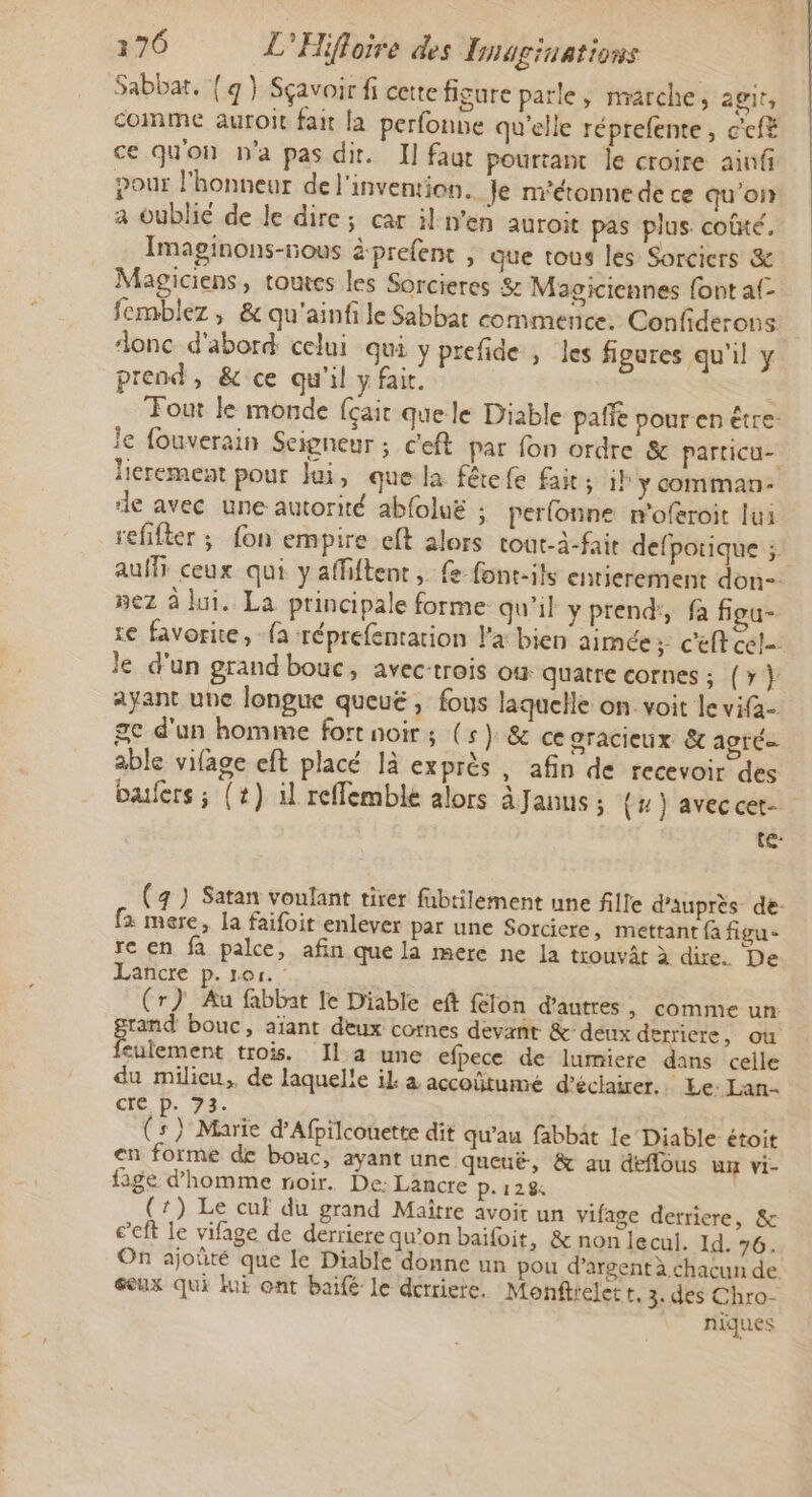 Sabbat. { q } Sçavoir fi cette figure parle, marche, agit, comme auroit fait la perfonne qu'elle réprefente, c'cfë ce qu'on n'a pas dit. I] faut pourtant le croire ainfi pour l'honneur de l'invention. Je m'étonne de ce qu'on a oublié de le dire; car il:n’en auroit pas plus. coûté, Imaginons-nous à-prefent , que tous les Sorcicrs &amp; Magiciens, toutes les Sorcieres &amp; Magiciennes font af- femblez, &amp; qu'ainfile Sabbat commence. Confiderons donc d'abord celui qui y prefide , les figures qu'il y prend, &amp; ce qu'il y fair. Tout le monde {çait que le Diable paffe pouren être: le fouverain Seigneur ; c'eft par fon ordre &amp; particu- lierement pour Jui, que la fêrefe fait ; il y comman- de avec une autorité ab{oluë ; perlonne n'oferoit lui refifter ; fon empire eft alors tout-à-fait defpotique ;: auf ceux qui y affiftent, fe font-ils entierement don nez à lui. La principale forme qu'il y prend’, fa fiou- re favorite, {a réprefentation Pa bien aimée: c'eft cel le d'un grand bouc, avec-trois où quatre cornes ; (&gt; } ayant une longue queuë , fous laquelle on. voit le vifa- ge d'un homme fort noir; (5) &amp; ce gracieux &amp;c apré able vifage eft placé 1à exprès , afin de recevoir des bafers; (+) il reffemble alors à Janus ; (4) avec cet- te: (4 ) Satan voulant tirer fübtilement une fille d’auprès de: fa mere, la faifoit enlever par une Sorciere, mettant fa figu- re en fa palce, afin que la mere ne la trouvât à dire. De Lancre p. ror. (r) Au fabbat le Diable eft felon d’autres, comme un rand bouc, aïant deux cornes devant &amp; deux de riere, où culement trois. Il a une efpece de lumiere ds celle du milicu,, de laquelle il à accoûtume d'éclairer. Le: Lan. cre p. 73. (s } Marie d’Afpilcouette dit qu’au fabbât le Diable étoit en forme de bouc, ayant une queuë, &amp; au deflous ux vi- fige d'homme noir. De: Lancre p.128 (7) Le cuf du grand Maître avoit un vifage derriere, &amp; c’eft le vifage de derriere qu’on baifoit, &amp; non lecul. Id. 76. On ajoûté que le Diable donne un pou d'argent à chacun de seux qui fui ont baifé le derriere. Monftrelett, 3: des Chro- niques