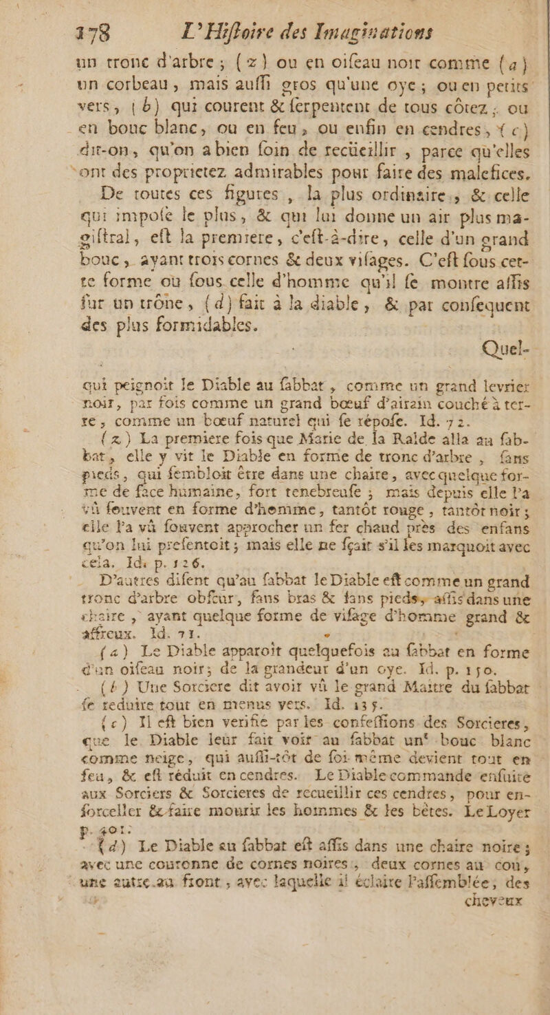 un tronc d'arbre; (z}) ou en oifeau noir comme {4} un corbeau, mais aufh gros qu'une oÿe; ouen petits’ vers, | b) qui courent &amp; ferpentent de tous côtez ; ou en bonc blanc, ou en feu, ou enfin en cendres, { c) dit-on, qu'on abien foin de recüerllir ; paree qu'elles ont des proprietez admirables pour faire des malefices. De toutes ces figures , la plus ordinzire,, &amp;:celle qui impole le plus, &amp; qui lui donne un air plus ma- giftral, eft la premiere, c'eft-à-dire, celle d’un grand bouc, ayanttroiscornes &amp; deux vifages. C'eft fous cet- te forme où fous celle d'homme qu'il fe montre affis fur un trône, (d) fait à la diable, &amp; par confequent des plus formidables. Quel- à qui peignoit le Diable au fabbat, comme un grand levrier noir, par fois comme un grand bœuf d’airain couché à ter- re, comme un bœuf naturel qui fe répofe. Id. 72. {z) La premiere fois que Marie de la Raïde alla an fab- bat, elle y vit le Diable en forme de tronc d'arbre , fins pieds, qui fembloït être dane une chaire, avec quelque for- me de face humaine, fort renebreufe ; mais depuis elle l'a vi feuvent en forme d’hemme, tantôt rouge , tantôrnoir; cile Pa vü fouvent approcher nn fer chaud près des enfans qu'on lui prefentoit; mais elle ne fçair s’il les marquoit avec cela. Id p. 126. D’autres difent qu’au fabbat le Diable eft comme un grand tronc d'arbre obftur, fans bras &amp; fans piedss affis dans une shaire ; ayant quelque forme de vifage d'homme grand &amp; affreux. Id. 71. , . (a) Le Diable apparoït quelquefois au fabbat en forme d'un oïfeau noir; de la grandeur d’un oye. Id. p.150. (4) Une Sorciere dit avoir vû le grand Maitre du fabbat fe reduire tout en menus vets. Id. 135$. {c) Il eft bien verifie parles confeffions des Sorcieres, que le. Diable leur fait voit au fabbat un‘ bouc blanc comme neige, qui aufli-tôt de foi même devient tout en feu, &amp; eff réduit encendres. Le Diablecommande enfuire aux Sorciers &amp; Sorcieres de recueillir ces cendres, pour en- forceller &amp; faire mourir les hoinmes &amp; les bêtes. Le Loyer LE stat À , :{4) Le Diable eu fabbat eft affis dans une chaire noire; avec une couronne de cornes noires, deux cornes au cou, une aut:e.au fiont ; avec laquelle il éclaire Paffemblée; des Fe cheveux