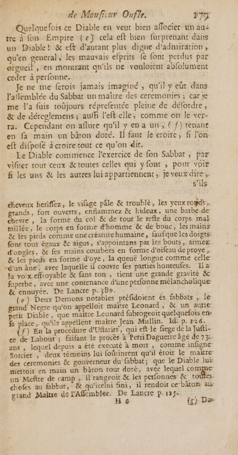 Quelquefois ce Diable en veut bien affocier un au: tre à fon Empire (e} cela eft bien furprenant dans un Diable! &amp; ef d’aurant plus digre d'admiration , qu'en general, les mauvais efprits fe font perdus par oïgueil , en montrant qu'ils ne vouloient abfolument ceder à perfonne.. Je ne me ferois jamais imaginé , qu'il y eût dans l'aflemblée du Sabbat un maitre des ceremonies; car je me l'a fuis toüjours réprefentée pleme de défordre, &amp; de déreglemens ; auff l'eft-elle, comme on le ver- ra. Cependant on aflure qu'il y en a un, ( f) ténane en fa main un bion doré. Il faut Je croire, fi l'on. eft difpolé à croire tout ce qu'on dit. Le Diable commence l'exercice de fon Sabbat , par vifiter tout ceux &amp; toutes celles qui y font , pour voir fi les ans &amp; les autres lui appartiennent, je veux dire; s'ils éeveux heriffez, le vifage pâle &amp; troublé, les yeux romds. grands, fort ouverts, enflammez &amp; hideux, une barbe.de: chevre , la forme du col &amp; de tout le refte du corps mal taillée, le corps en forme d'homme &amp; de bouc, les mains &amp; les pieds comme une créature humaine, faufque les doigts: font tous égaux &amp; aigus, s’appointans par les bouts, armez d'ongles, &amp; fes mains courbées en forme d’oifeau de proye , &amp; les pieds en forme d’oye, la queuë longue comme celle: -d'un Âne, avec laquelle il couvre fes parties honteufes. Ila la voix.effroyable &amp; fans ton ; tient une grande gravité &amp; fuperbe, avec une contenance d’une perfonne mélancholique &amp; ennuyée. De Lancre p. 389. é (e) Denx Demons notabies préfidoient és fabbats , Île grand Negre qu'on appelloit maïtre Leonard, &amp;c un autre petit Diable, que maitre Leonard fabrogeoit quelquefois en: fa place, qu'ils appellent maître Jean Mullin. Id:-p. 26. f) En la procedure d’Uftarits, qui eft le fiege de la ufti- ce de Labour ; faifant le procès à Petri Daguéerre âgé de 73. ans , lequel depuis a été executé à mort , comme infigne _Sotcier , deux témoins lui foû:inrent qu'il étoit le maire’ des ceremonies &amp; gouverneur du fabbat; que le Diable jui: mettoir en main un bâton tout doré, avec lequel comme nn Meftre de camp ;. il rangeoit &amp; les perfonnes &amp; toutes chofes au fabbat, &amp; qu'icelui fini, il rendoit ce‘bäton au grand Maitxo de FAfémblée. De Lancre prage | H 6 (g) Dæ-