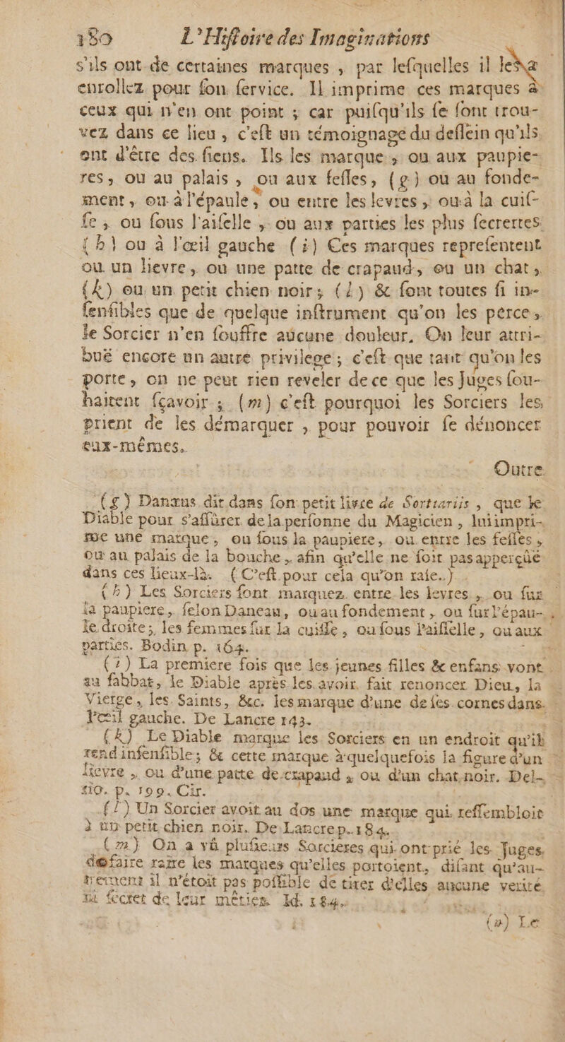 s'ils ont de certaines marques , par lefquelles il le eurollez pour fon fervice. Il imprime ces marques ceux qui n'en ont point ; car puifqu'ils fe font trou- vez dans ce lieu, c’eft un témoignage du deflein qu'ils. ont d'être des fiens. Ils les marque, où aux paupie- res, ou au palais, ou aux fefles, (g) ou au fonde- ment, où à l'épaule, ou entre les levres ;: ouà la cuif- fe; ou fous l'aifelle ,; où aux parties les plus fecrerres: {h} ou à l'œil gauche (i) Ces marques reprefentent ou un hevre, ou une patte de crapaud, eu un chat, {À) eu: un petit chien noirs; (2) &amp; font toutes fi in- fenfibles que de quelque inftrument qu'on les pêrce le Sorcier n’en fouffre aûcune douleur, On leur attri- bué encore un autre privilege, c'eft.que tant qu'on les porte, on ne peut rien reveler de ce que les Juges fou haitent fçavoir ; (m) c'eft pourquoi les Sorciers les prient de les démarquer , pour pouvoir fe dénoncer eux-mêmes. Outre. (g) Danœus dit dans fon petit livre de Sortsariis , que k Diable pour s’affürer delaperfonne du Magicien, luiimpri. me une matque, ou fous la paupiere, ou. entre les feiles , où au palais de la bouche, afin qu’elle ne foit pasapperçüe. dans ces lieux-là. (C’eft pour cela qu’on raie.) (4) Les Sorciers font. marquez. entre. les levres. ou fus | la paupiere, felon Daneau, oùau fondement , ou furlépau. le droite; les femmes fur la cuite, ou fous laifiélle, qua parties. Bodin p. 164. 1 308 (2) La premiere fois que les jeunes filles &amp; enfans vont. au fabbat, Le Diable après les. avoir. fait renoncer Dieu, la © Vierge, les Saints, &amp;c. les marque d’une de fes. cornes dans. - Fil gauche. De Lancre 143. à {X) Le Diable marque les Sorciers en un endroit qu'ih rendinfenfible; &amp; cette marque x quelquefois la figure d’un licvre , où d’une patte de-crapand , où d'un chat.noir. Del #10. p. 199. Cir. | { 1) Un Sorcier avoit au dos une marque qui reffembloit à uv petit chien noir. De Lancrep.184. : (2) On a vi plufñeurs Sarcieres qui ont-prié les. Juges d@faire raie Les matques qu’elles partoient, difant qu’au trerxent 11 n’étoit pas pofhible de tirer d'clles aucune verité. Ta foret de leur mêtien Id, 184, FLE &gt; 72 E) 14 %# (») Le