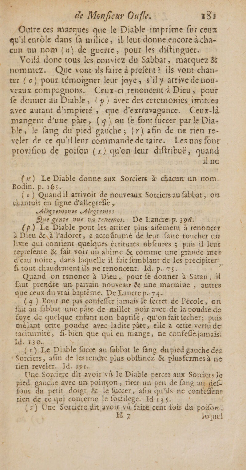 Outre ces marques que le Diable imprime fur ceux qu'il enrôle dans fa milice, ik leur donne encore à cha- cun un nom (#7) de ouesre, pour les diftinguer. Voilà donc tous les conviez du Sabbat, marquez &amp; nommez. Que vont-ils faire à prefent &gt; 1ls vont chan- ter (o) pour témoigner leur joye, s'il y arrive de nou- veaux compagnons, Ceux-ci renoncent à Dieu, pour fe donner au Diable, (p) avec des ceremonies imittes avec autant d'impieté , que d'extravagance. Ceux-là mangent d’une päe, (q), ou fe font fuccer parle Dia- ble, le fang du pied gauche; (r) afin de ne rien re- veler de ce qu'il leur commande de taire. Les uns four provifion de poifon (5) qu'on leur diftribuë; quand ne (#) Le Diable donne aux Sorciers x chacumr un rom. Bodin. p. 165. (o) Quandil arrivoit de nouveaux Sorciers au fabbat, om chantoit en figne d’allegrefle , Alegremonos LAlegremos | Que gente nue va tenemos. De Lancre:p. 196: (p) Le Diable pour les attirer plus aifement à renoncer à Dieu &amp;, à ladorer, a accoûtumé de leur faire toucher un livre qui contient quelques écritures ebfcures ; puis il leur reprefente &amp; fait voir un abime &amp; comme une grande mer d’eau noire, dans laquelle il fait femblant de Îes précipiter. f. tout chaudement ils ne renoncent. Id. p.75. 24 Quand on renonce à Dieu, pour fe donner à Satan, # faut prendre un parrain nouvear &amp; une marxaine , autres aue ceux du vrai baptème. De LEancre p.74. | (4 ) Pour ne pas confeffer jamais le fecret de l’école, on fait au fabbat une pâte de millet noir avec de la poudre de foye de quelque enfant non baptifé, qu’on fait fecher; puis meélant cette poudte avec ladite pâte, elle à cette vertu de: taciturnité, fi-bien que qui en mange, ne confeffe jamais: Id. 530. ÿ (r) Le Diable fucce au fabbat le fang du pied gauche des * Sorciers, afin de lesrendre plus obftinez &amp; plusfermesà ne tien reveler. Id. por. | Une Sorciere dit avoir vû le Diable percer aux Sorciers Je pied. gauche avec un poinçon, ter un peu de fang au def- fous du petit doigt &amp; le fuccer, afin qu'ils ne confefenrs rien de ce qui concerne le foxtilepe. Id 135. (s) Une Soragre dit avoir vi faixe cent fois du poor, | | E 7 lequel