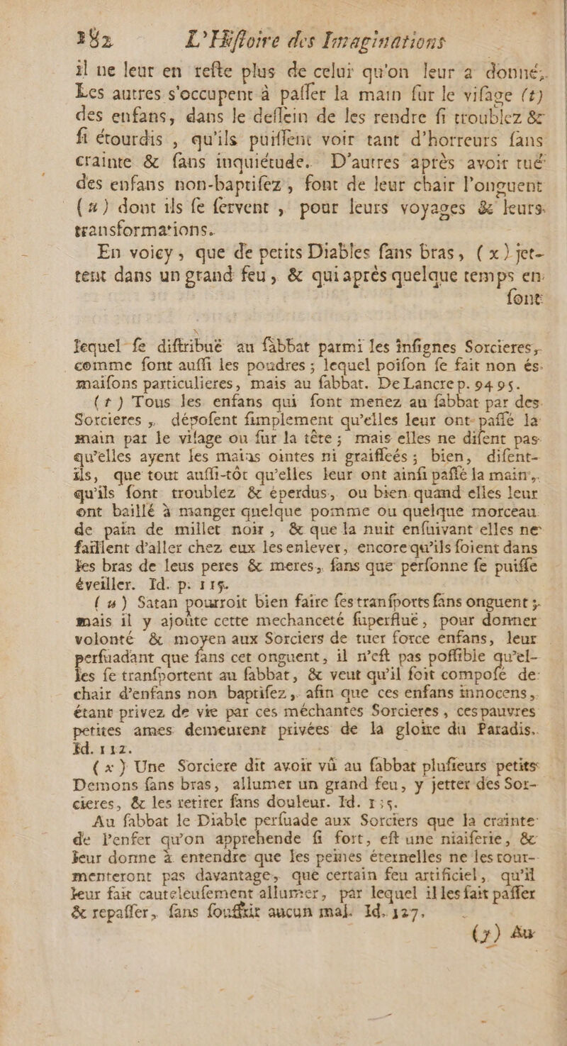 il ne leur en tefte plus de celui qu'on leur a donné. Ecs autres s'occupent à paller la main fur le vifage (4) des enfans, dans le deflein de les rendre fi troublez &amp; fi étourdis , qu'ils puifent voir tant d’horreurs fans crainte &amp; fans inquiétude. D’autres après avoir tuë des enfans non-baptifez, font de leur chair longuent (#) dont 1ls fe fervent , pour leurs voyages &amp; leurs. transformations. En voicy, que de petits Diables fans bras, (x) jet- tent dans un grand feu, &amp; quiaprès quelque tem 5 en: ont lequel fe diffribuë au fabbat parmi les infignes Sorcieres, comme font auffi les poudres ; lequel poifon fe fait non és. maifons particulieres, mais au fabbat. De Lancre p. 94 95. (#) Tous les enfans qui font menez au fabbat par des. Sortcieres , dévofent fimplement qu’elles leur ont-pañlé la main par le vilage ou fur la tête; mais elles ne nt pas qu’elles ayent les maias ointes ni graiffeés; bien, difent- ils, que tout auffi-tôt qu’elles leur ont ainfi pañlé la main... qu'ils font troublez &amp; éperdus, ou bien quand elles leur ont baillé à manger quelque pomme ou quelque morceau. de pain de millet noir, &amp; que la nuit enfuivant elles ne faillent d’aller chez eux lesenlever, encore qu’ils foient dans Fes bras de leus peres &amp; meres.. fans que pérfonne fe puife éveiller. Id. p: 115. { #) Satan pourroit bien faire festranfports fans onguent ;. mais il y ajoûte cette mechanceté fuperflué, pour donner volonté &amp; moyen aux Sorciers de tuer force enfans, leur perfuadant que fans cet onguent, il n’eft pas poffibie qu’el- Ïes fe tranfoortent au fabbat, &amp; veut qu’il foit compofe de: chair d’enfans non baptifez ,. afin que ces enfans innocens, étant privez de vie par ces méchantes Sorcieres, cespauvres petites ames demeurent privées de la glowe du Paradis. Ed. 112. ( x} Une Sorciere dit avoir vü au fabbat plufieurs petits: Demons fans bras, allumer un grand feu, y jetter des Sor- cieres, &amp; les retirer fans douleur. Id. 1;5. Au fabbat le Diable perfuade aux Sorciers que la crainte: de Penfer qu'on apprehende fi fort, eft une niaiferie, &amp; ieur donne à entendre que les pemes éternelles ne les cour-. menteront pas davantage, que certain feu artificiel, qu'il leur fait cauteleufement allumer, par lequel illes fait paffer &amp; repañler, fans fouffir aucun mal. Id,y27, |