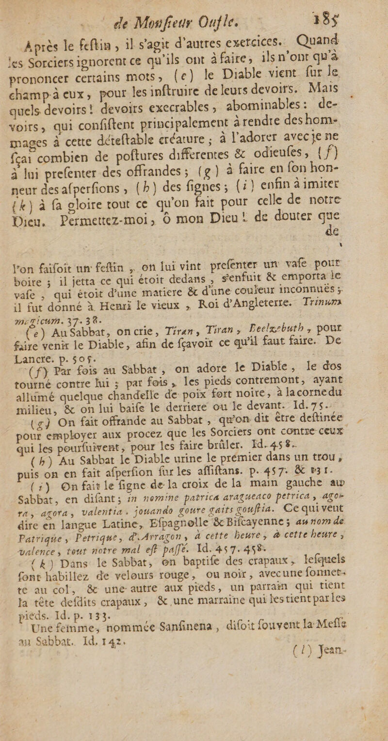 Après le feftin , il s’agit d’autres exercices. Quand les Sorciers ignorent ce qu'ils ont àfaire, ils n’ont qu'à prononcer certains MOIS » (e) le Diable vient fur le champ-à eux, pour les inftruire de leurs devoirs. Mais quels devoirs! devoirs execrables, abominables: de- voirs, qui confiftent principalement à rendre des hom- mages à cette déreftable créature ; à l’adorer avecje ne fçai combien de poftures différentes & odieufes, {f) à lui prefenter des offrandes; (g) à faire en fon hon- neur desafperfions, (h) des fignes ; (i} enfin à imiter {k) à fa gloire tout ce qu'on fait pour celle de notre Dieu. Permettez-moi, © mon Dieu! de douter que de Le l'on faifoit un feflin , on lui vint prefenter un vafe pour boire ; il jetta ce qui étoir dedans ; genfuit & emporta le vafe , qui étoit d’une matiere & d'une couleur inconnuës 3; il fut donné à Henri le vieux , Roi d’Angleterte. Trinuma meTIcUmM. 37: 38. . (e) AuSabbat, oncrie, Tiran, Tiran, Leelx-buth, pour faire venir le Diable, afin de fçavoir ce qu’il faut faire. De Lancre. p.505. | s ‘(f} Par fois au Sabbat, on adore le Diable, le dos tourné contre lui ; par fais, les pieds contremont, ayant allumé quelque chandelle de poix fort noire, à lacornedu milieu, & on lui baife le derriere ou le devant. Id. 75. (g) On fait offrande au Sabbat , qu’on dit être deftinée pour employer aux procez que les Sorciers ont contre Ceux qui les pourfuivent , pour les faire brüler. Id.458. (h) Au Sabbat le Diable urine le prémier dans un trou, puis on en fait afperfion far les affiftans. p. 457. & 31. (1) On fait le figne de la croix dela main gauche aw Sabbat, en difant; in nomine patrica aragweaco petrica, agos ra, agçora; valentia. jouando Çoure gaits gouffia. Ce qui vent dire en langue Latine, Efpagnelle & Bifcayenne ; a nom de Patrique ; Petrique, d.Arragons à cette beure, & cette heure, valence, tout notre mal eff pallé. Id. 457.458. { k) Dans le Sabbat, on baptife des crapaux , lefquels font habillez de velours rouge, ou noir, avecune fonnet. re au col, & une autre aux pieds, un parrain qui tient Ja tête defdits crapaux, & une marraine qui lestient parles pieds. Id. p. 133. Une femme, nommée Sanfinena , difoit fouvent la Mefls au Sebbat. Id, 142.