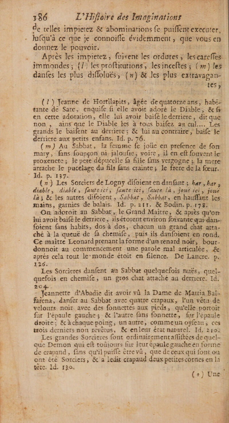 ten: sh rome D E e t de telles impietez & abominations fe puiflentexecuter, Jufqu’à ce que je connoifle évidemment, que vous en donnez le pouvoir. | SRE immondes ; {/) les proftiutions, Jlesinceftes ; (») les danfes les plus diffolués, {n} & les plus extravagan- RSC tES à (1) Feanne de Hortilapits, âgée de quatorzeans, hab: tante de Sare, enquife fi elle avoit adoré le Dinble, &f en cette adoration, elle lui avoit baifé ie derriere, dir que: non , ains que le Diable les à tous baifez au cul... Les grands le baifent au derriere; & lui au contraire, baife le derriere aux petits enfans. Id. p. 7 _(m) Au Sabbat, a femme fe joùe en prefence de for proxenete ; le pere dépucelle fa fille fmis vergogne ;. la mere arrache le pucelage du fils fans crainte; le frere de la fœur. Id. p. 137. Fe (7) Les Sorciers de Logny difoient en danfant ; her, bar, diable, diable, fauteici; fauteici, faute la, jouë ici, joue la; & les autres difoient , Sabbat , Sabbat, en hauffant les mains, garnies de balais. Id. p.211. & Bodin. p.178: . On adoroit an Sabbar, le Grand Maitre, & après qu’orr lui avoit baifé le derriere, xlsétoient environ foixante qui dan. foient fans habits, dos à dos, chacun un grand chat atta. ché à la queué de fa chemife, puis ils danfoient en rond, Ce maître Leonard prenant la forme d’un renard noir, bour. donnoit au commencement une parole mal articulée, & aprés cela tout lemonde étoit en filence. De Lancre. p. 126. Les Sorcieres danfent au Sabbat quelquefois nuës, quel. quefois en chemife, un gros chat attaché au derriere. Id. 204. Jeannette d’Abadie dit avoir và la Dame de Martia Bal. farena, danfer au Sabbat avec quatre crapaux, l’un vêtu.de velours noit avec des fonnettes aux pieds, qu’elle portoit far l'épaule gauche; & l'autre fans fonnette, fur l'épaule droite; & àchaquepoing, unautre, commeun oyfeau, ces trois derniers non revètus, & enleur état naturel. Id, 210: Les grandes Sorcieres font ordinairementaffiftées de quel. de crapand , fans qu’il puiffe être vûü , que de ceux qui font ou ont été Sorciers, & a ledit crapaud deux petites cornes en la \ tte. Id. 130.
