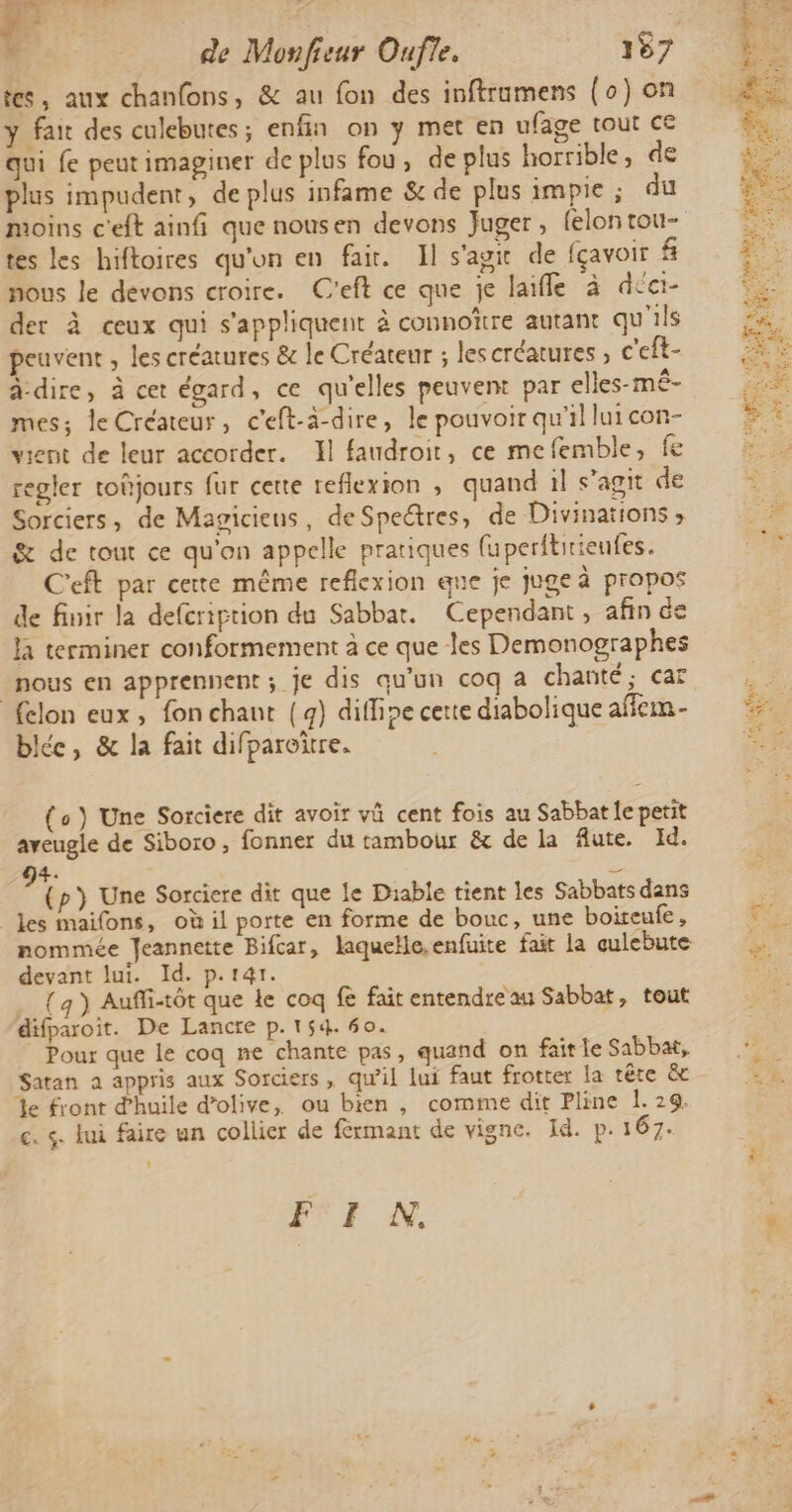 ENT Re de Monfieur Oufle, 157 tes, aux chanfons, &amp; au fon des inftramens (0) on y fai des culebutes; enfin on y met en ufage tout ce qui fe peut imaginer de plus fou, de plus horrible, de plus impudent, de plus infame &amp; de plus impie ; du tes les hiftoires qu'on en fai. Il s'agit de fçavoir # nous le devons croire. C'eft ce que je laïfle à dcei- der à ceux qui s'appliquent à connoïre autant qu'ils peuvent , les créatures &amp; le Créateur ; lescréatures , c'eft- à-dire, à cet égard, ce qu'elles peuvent par elles-mê- mess le Créateur, c'eft-ä-dire, le pouvoir qu'il lui con- vient de leur accorder. Xl faudroit, ce mefemble, fe regler toûjours fur cette reflexion , quand il s’agit de Sorciers, de Magicieus, de Speétres, de Divinations ; &amp; de tout ce qu'on appelle pratiques fuperititieufes. Ceft par certe même reflexion que je juge à propos de finir la defcriprion du Sabbat. Cependant, afin de la terminer conformement à ce que les Demonographes nous en apprennent ; je dis qu'un coq a chanté; car fclon eux, fon chant {g) diffine cette diabolique afem- le, &amp; la fait difparoïre. | (o) Une Sorciere dit avoir v cent fois au Sabbat le petit aveugle de Siboro, fonner du tambour &amp; de la fute. Id. 4. L ä (p} Une Sorciere dit que le Diable tient les Sabbats dans les maifons, où il porte en forme de bouc, une boiteufe , nommée Jeannette Bifcar, laquelle, enfuite fait la culebute devant lui. Id. p.141. { 4 ) Auffi-tôt que Le coq fe fait entendre au Sabbat, tout difparoit. De Lancre p.154. 60. Pour que le coq ne chante pas, quand on fair le Sabbat, Satan a appris aux Sorciers, qu'il lui faut frotter la tête &amp; %e front d'huile d'olive, ou bien , comme dit Pline 1. 29. c. s. lui faire un collier de férmant de vigne. Id. p. 167. F'I NN,