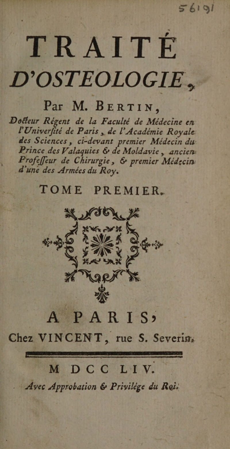 > 6191 TRAITÉ D'OSTEOLOGIE, Par M. BERTIN, Doffeur Régent de la Faculté de Médecine en l'Univerfité de Paris ,. de l’Académie Royale des Sciences, ci-devant premier Médecin du Prince des Valaquies & de Moldavie, ancien: Profeffeur de Chirurgie, 6 premier Médecin d'une des Armées du Roy. TOME PREMIER. NOTE, Je AT Æ 1 D at F ? EC Le FAN AarT 4 A PARIS» Chez VINCENT, rue S. Severim: M) D CC LH. Avec Approbation & Privilége du Roi.