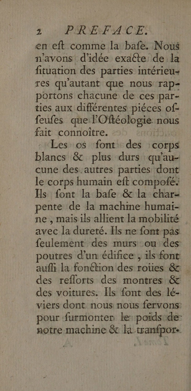 en eft comme la bafe. Nous n'avons d'idée exatte de la fituation des parties intérieu- res qu'autant que nous rap portons chacune de ces par- ties aux différentes piéces of- feufes que FOftéologie nous fait connoitre. Ne Les o$ font des corps blancs & plus durs qu'au- cune des.autres parties dont le corps humain eft compofé. Ils font la bafe & la char- pente de la machme humaïi- ne , maisils allient la mobilité avec la dureté. Ils ne font pas feulement des murs: ou des: poutres d’un édifice , ils font: auf la fonétion des roues & . des reflorts des montres & des voitures. [ls font des lé- viers dont nous nous fervons: pour furmonter le:poids::de- notre machine & la -tranfpor.