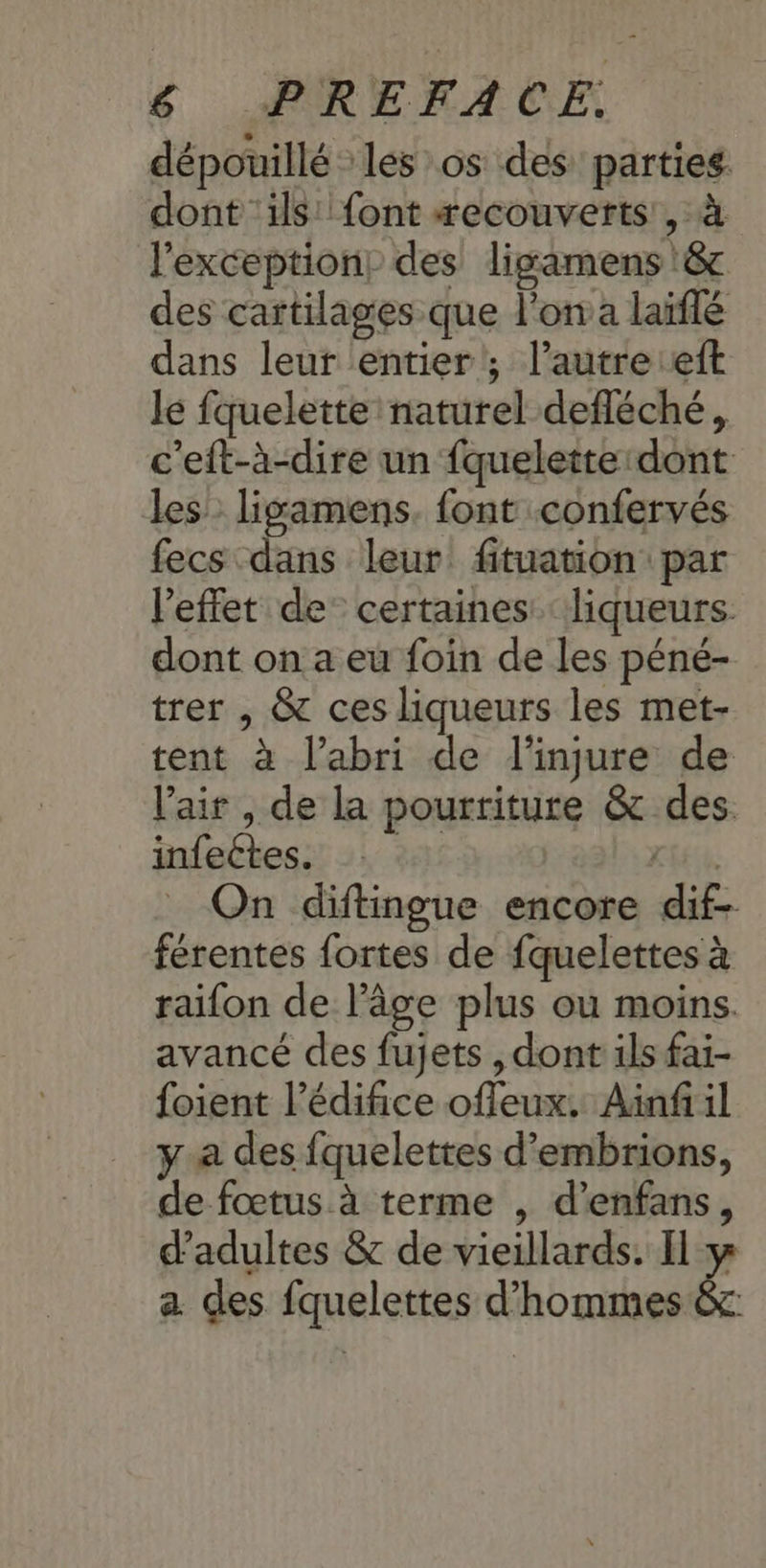 $ ÆREMACE dépouillé les os des parties. dont ‘ils: font æecouverts , à l'exception: des ligamens & des cartilages que l’on a laïflé dans leur entier; l’autre eft lé fquelette naturel defléché, c'eft-à-dire un fquelette dont les ligamens. font confervés fecs dans leur fituation par l'effet de certaines liqueurs. dont on a eu foin de les péné- trer , & ces liqueurs les met- tent à l'abri de l'injure de l'air , de la pourriture & des infectes. EE On diftingue encore dif- férentes fortes de fquelettes à raifon de l’âge plus où moins. avancé des fujets , dont ils fai- foient l'édifice offeux. Ainfi il y a des fquelettes d’embrions, de fœtus à terme , d’enfans, d'adultes & de vieillards. I y a. des fquelettes d'hommes