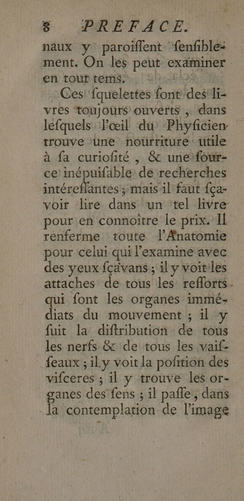 naux y paroiflent fenfble: ment. On les peut examiner en touf tems. or Ces! fquelettes font des! li- vres toujours ouverts , dans lefquels Pœil du Phyficien trouve ‘une nourriture ütile à fa curiofité , & unefour- ce inépuifable de recherches intéreflantes ; mais il faut {ça- voit lire dans un tel livre pour en connoitre le prix. Il renferme toute l’AÆnatomie pour celui qui l'examine avec des yeux fcavans ; ily voit les attaches de tous les reflorts. qui font les organes immé: diats du mouvement ; il y fuit la diftribution de trous les nerfs & de tous les vaif- feaux ; ily voit la pofition des vifceres ; il y trouve les or- ganes des fens ; il pañle, dans la contemplation de l'image