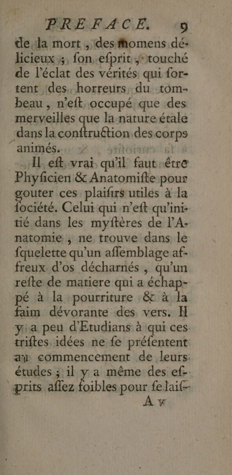 dela mort , desfiomens dé- licieux 3, fon..efprit touché de l'éclat des vérités qui for- tent des. horreurs, du tom- beau , n’eft occupé que des merveilles que la nature étale dans la mien des corps animés. : Sri | «TL eftvrai qu'il faut être Phyficien & Anatomifte pour outer ces plaifirs utiles à la ociété. Celui qui n’eft qu’ini- tié dans les myftères de l’A- natomie , ne trouve dans le fquelette qu’un aflemblage af- freux. d'os décharnés , qu’un refte de matiere qui a échap- pé à la pourriture &c à la faim dévorante des vers. H ya peu d'Etudians à qui ces: triftes idées ne fe sh rs aw commencement de leurs: études ; il y a même des ef-. prits aflez Del pat fe Jait-- ÿ