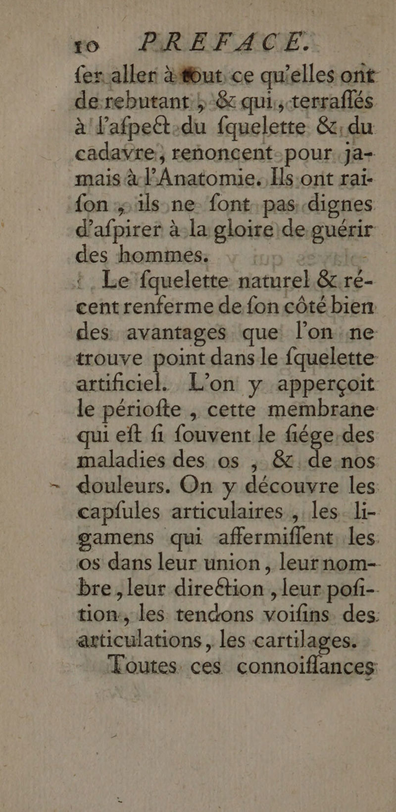 {eraller tout ce qu'elles ont de rebutant ;-& qui, -terraflés à Pafpett:du fquelette &;du cadavre, renoncent-pour.ja- mais à l’Anatomie. Hs:onit raï- {on ; ils ne font pas dignes d’afpirer à la gloire de guérir des hommes. ; ; les: t , Le fquelette naturel. &.rée- cent renferme de fon côté bien des. avantages que l’on ne trouve point dans le fquelette- ets L'on y apperçoit le périofte , cette membrane qui eft f1 fouvent le fiége:des maladies des os ; & de nos douleurs. On y découvre les capfules articulaires , les. li- gamens qui affermiflent les. os dans leur union, leurnom- bre, leur direétion , leur pofi- tion:, les tendons voifins. des: articulations , les cartilages. Foutes. ces connoiflances: