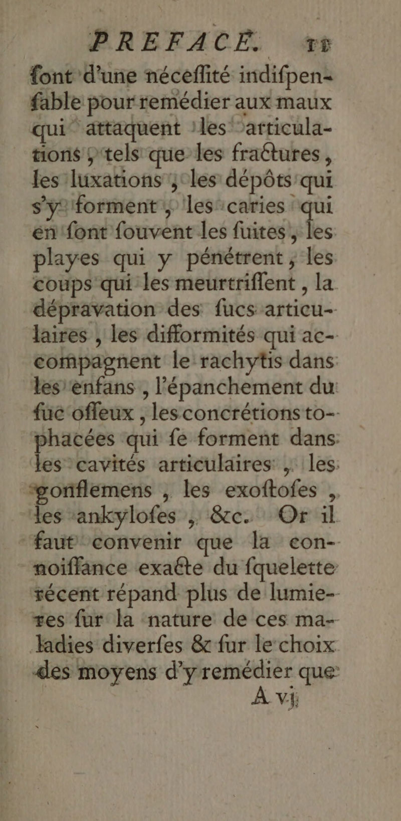 font d'une néceflité indifpen- fable pour remédier aux maux qui attaquent :les ‘articula- tons ;tels que les fractures, les luxations ;;°les dépôts qui s’yforment ; les’ caries qui én font fouvent les fuites, les playes qui y pénétrent ; les coups qui les meurtriflent , la dépravation des fucs articu- laires , les difformités qui ac- compagnent le rachytis dans lesrenfans , l’'épanchement du: fuc'ofleux , les concrétions to- phacées qui fe forment dans: les cavités articulaires , les: “#gonflemens , les exoftofes , les :ankylofes ; &c. Or il faut convenir que la eon- noiïffance exaéte du fquelette récent répand plus de lumie- tes fur la nature de ces ma- Hadies diverfes & fur le choix des moyens d’yremédier que: VE