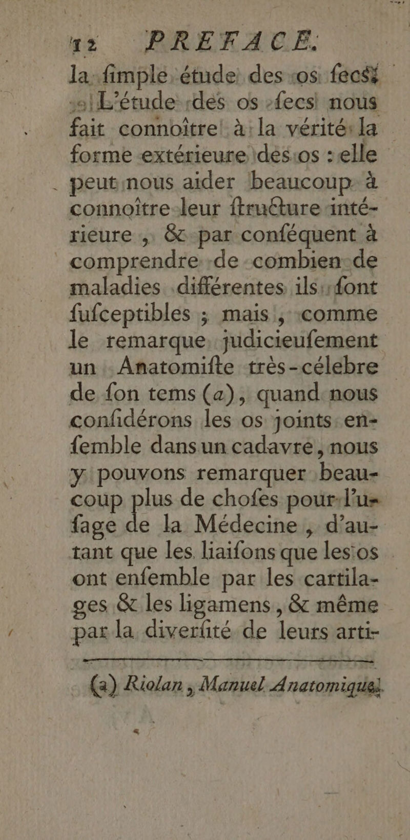 se ARRERAEE. la .fimple, étude des os fecs | L'étude des os -fecsi nous fait connoître! à: la vérités la forme extérieure \dés:os : elle . peutnous aider beaucoup: à connoître-leur ffructure inté- rieure , & par conféquent à _ comprendre de combien-de maladies différentes ils font fufceptibles ; mais , «comme le remarque, judicieufement un .Anatomifte très-célebre de {on tems (a), quand nous confidérons les os Joints. en- {emble dansun cadavre, nous y pouvons remarquer :beau- coup plus de chofes pourd’us fage de la Médecine , d’au- tant que les. liaifons que lesios ont enfemble par les cartila- ges. & les hgamens, & même par la diverfité de leurs arti- (2) Riolan > Manuel À natomique} …