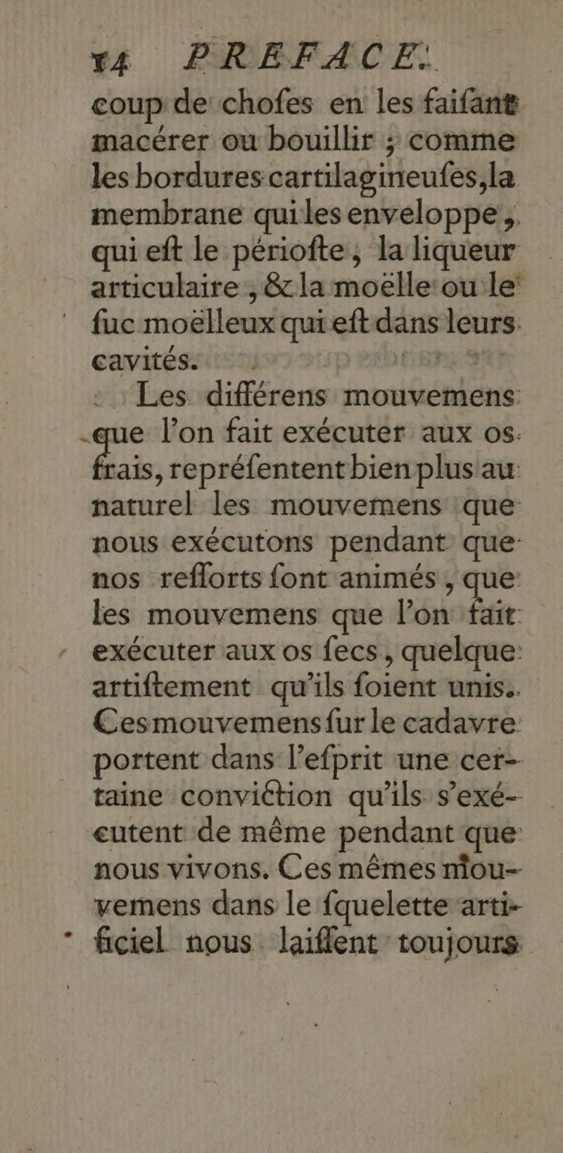 rt PHOBFACE. coup de chofes en les faifant macérer ou bouillir ; comme les bordures cartilagineufes,la membrane quiles enveloppe, qui eft le périofte, la liqueur articulaire , & la moëlle:ou le: fuc moëlleux quieft dans leurs. cavités C'SPESR} Les différens mouvemens: -que l’on fait exécuter aux os. bai, repréfentent bien plus au: naturel les mouvemens que nous exécutons pendant que: nos reflorts font animés , que: les mouvemens que l’on fait exécuter aux os fecs, quelque: artiftement qu'ils foient unis. Cesmouvemensfur le cadavre: portent dans l’efprit une cer- taine conviétion qu'ils s’exé- eutent de même pendant que nous vivons. Ces mêmes mou- vemens dans le fquelette arti- ficiel nous laiflent toujours