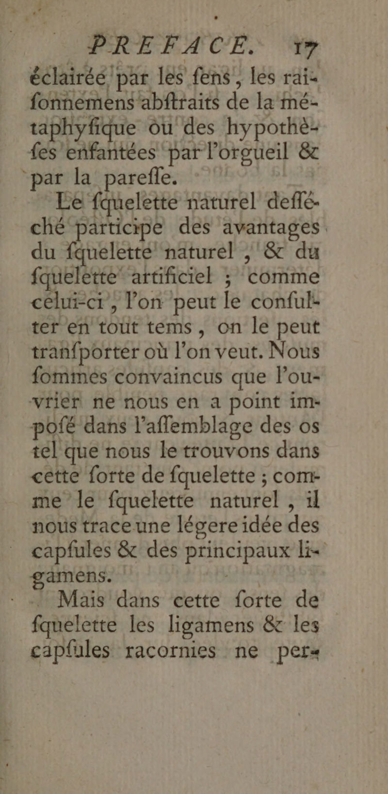 éclairéé par les fens, les rai fonnemens abftraits de la mé- taphyfique ou des hypothe- fes eñfantées par l’orgueil & “par la parefle. Le fquelette naturel deffé. ché participe des avantages du fquelette naturel ,'& du fqueletté’ artificiel ; comme celui-cr, lon peut le conful- ter en tout tems, on le peut tran{porter où l’on veut. Nous fommes convaincus que lou- vrier ne nous en a point im- Ppofé dans l’aflemblage des os tel que nous le trouvons dans cette forte de fquelette ; com- me le fquelette naturel , il nous traceune légere idée des capfules & des principaux = gamens. | * Mais dans cette forte de fquelette les ligamens & les cäp{ules racornies ne pers