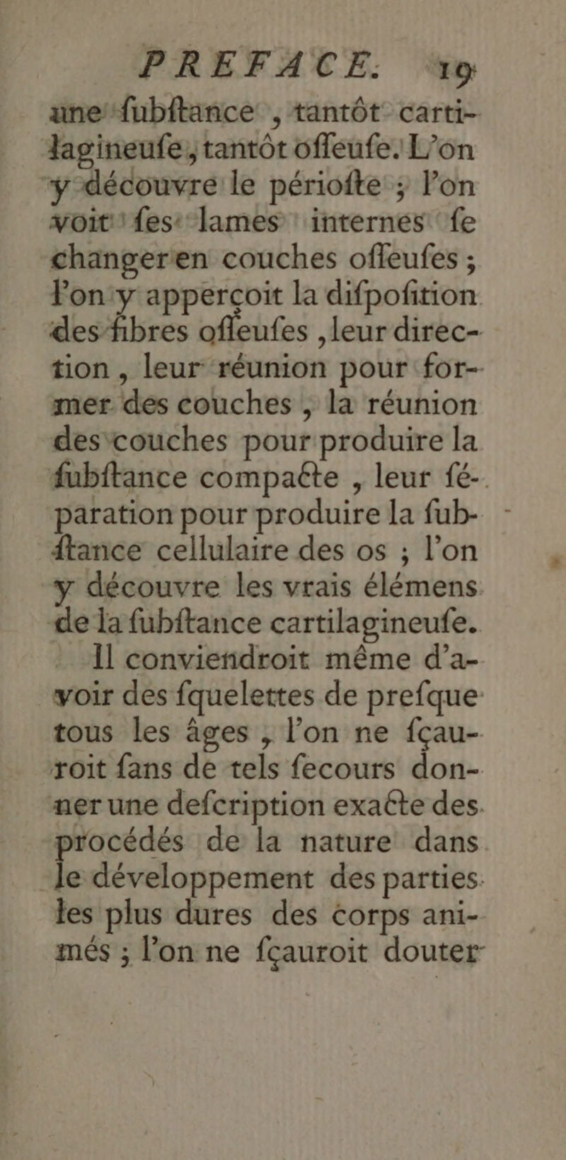 unefubitance , tantôt carti- lag'ineufe, tantôt offeufe. L’on “y-découvre le périofte ; Pon voit! fes: lames : internes ‘fe changeren couches offeufes ; Pony apperçoit la difpofition des fibres ofleufes leur direc- tion , leur réunion pour for- mer des couches , la réunion des'couches pour produire la fubftance compaéte , leur fé-. paration pour produire la fub- dtance cellulaire des os ; l’on y découvre les vrais élémens de la fubftance cartilagineufe. Il conviendroit même d’a- voir des fquelettes de prefque tous les âges , l’on ne fçau- roit fans de tels fecours don- ner une defcription exaéte des. procédés de la nature dans le développement des parties. les plus dures des corps ani- més ; l’on ne fçauroit douter