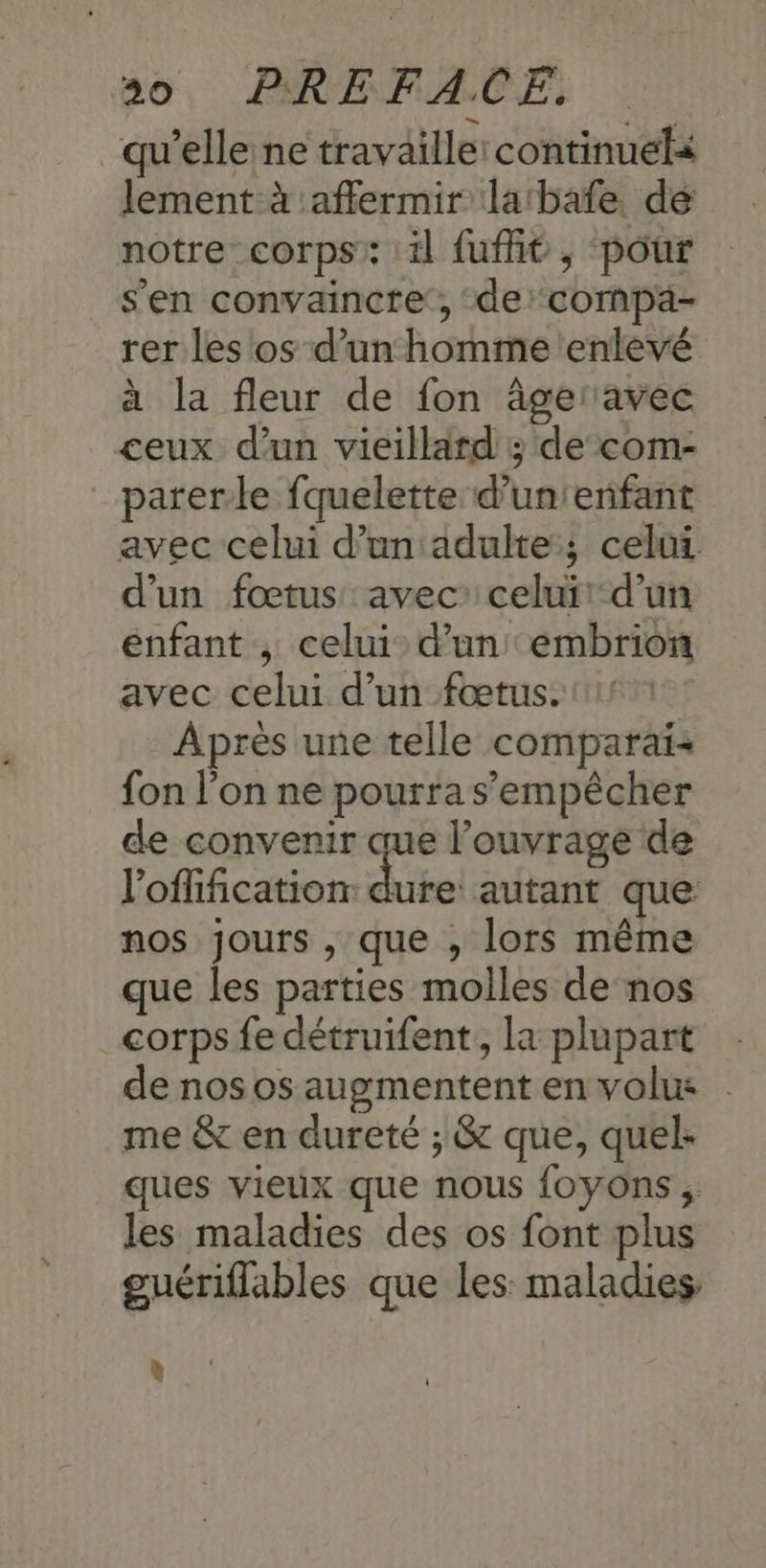 qu’elle ne travaille: continuela lement à :affermir labafe. dé notre corps: il fufit , pour s'en convaincre, de compa- rer les os d’un homme enlevé à la fleur de fon âgeravec ceux d’un vieillard ; de com- parerle fquelette d’unienfant avec celui d'un'adulte; celui d'un fœtus avec: celui:-d'un enfant ; celui: d’un embrion avec celui d’un fœtus. Après une telle comparaï: fon l’on ne pourra s'empêcher de convenir que l’ouvrage de l’offification tel autant que nos jours , que , lors même que les parties molles de nos corps fe détruifent, la plupart de nos os augmentent en volus . me & en dureté ; & que, quel: ques vieux que nous {oyons , les maladies des os font plus guériflables que les: maladies. 4