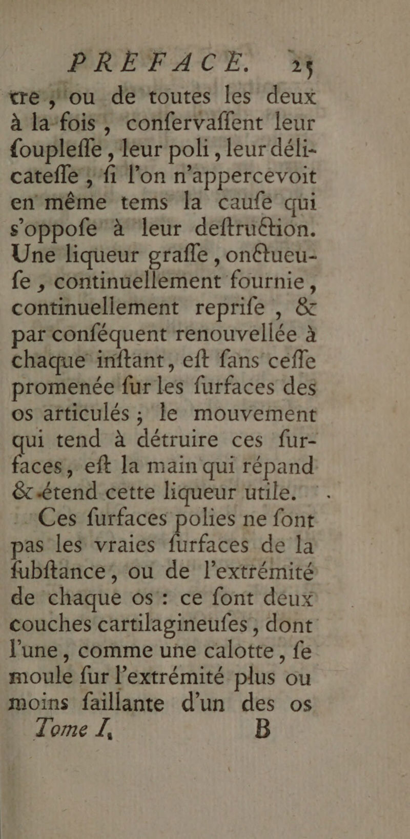 tre ou de toutes les deux à la-fois, confervaffent leur {ouplefle , leur poli, leur déli- catefle ;f1 l’on n’appercevoit en même tems la caufe qui s’oppofe à leur deftruétion. Une liqueur grafle , onétueu- fe , continuellement fournie, continuellement reprife , & par conféquent renouvellée à chaque’ inftant, eft fans cefle promenée fur les furfaces des os afticulés ; le mouvement qui tend à détruire ces fur- faces, eft la main qui répand &tétend cette liqueur utile. Ces furfaces polies ne font pas les vraies furfaces de la fubftance’, ou de l'extrémité de chaque os: ce font deux couches cartilagineufes , dont l'une, comme une calotte, fe moule fur l’extrémité plus ou moins faillante d’un des os Tome JL, B