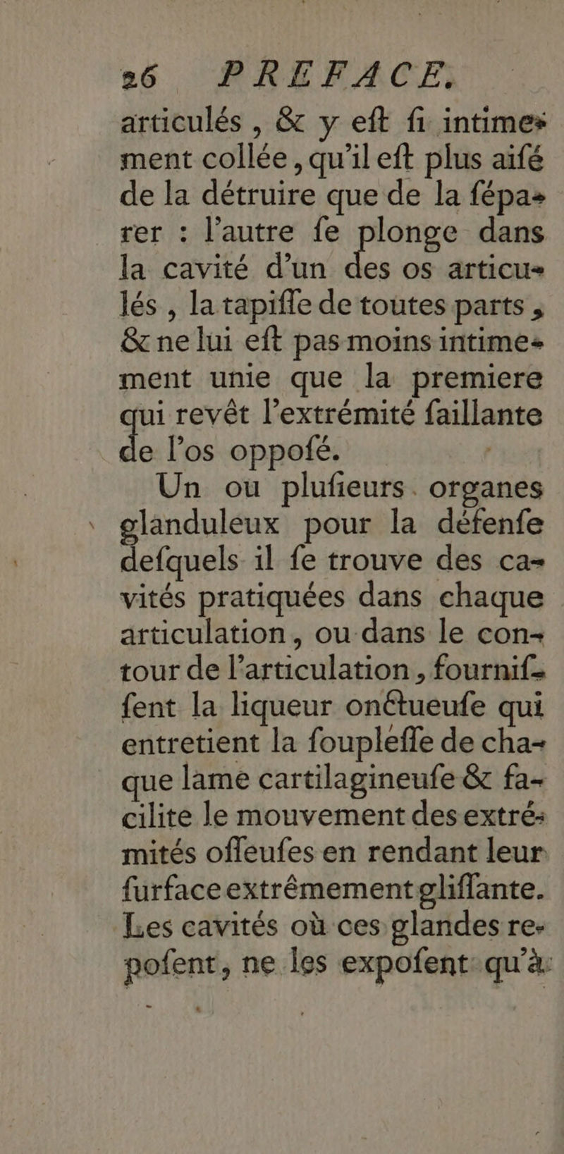 articulés , & y eft fi intimes ment collée, qu'il eft plus aïfé de la détruire que de la fépas rer : l’autre fe plonge dans la cavité d’un x OS articu lés , la tapifle de toutes parts , & ne lui eft pas moins intimes ment unie que la premiere ui revêt l'extrémité faillante d los oppofé. Un ou plufieurs. organes glanduleux pour la défenfe defquels il fe trouve des ca- vités pratiquées dans chaque articulation, ou dans le con- tour de l'articulation, fournif. {ent la liqueur onétueufe qui entretient la fouplefle de cha+ que lame cartilagineufe & fa- cilite le mouvement des extré: mités ofleufes en rendant leur furfaceextrêmementpgliflante. Les cavités où ces glandes re- pofent, ne les expofent: qu'à: