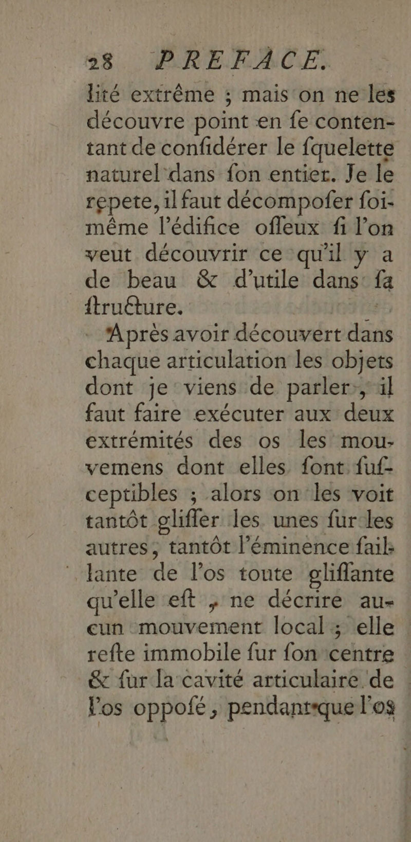 lité extrême ; mais on ne les découvre point en fe conten- tant de confidérer le fquelette naturel dans fon entier. Je le repete, il faut décompofer foi- même l'édifice ofleux fi l’on veut découvrir ce qu'il y a de beau & d’utile dans: fa ftruéture. Lenpiees - Après avoir découvert dans chaque articulation les objets dont je viens de parler;,' al faut faire exécuter aux deux extrémités des os les mou- vemens dont elles font fuf- ceptibles ; alors on les voit tantôt glifler les unes fur les autres, tantôt l’éminence faik lante de l'os toute gliflante qu’elle eft ; ne décrire au- cun mouvement local; elle : refte immobile fur fon centre & fur la cavité articulaire de : los oppofé, pendantque l'os