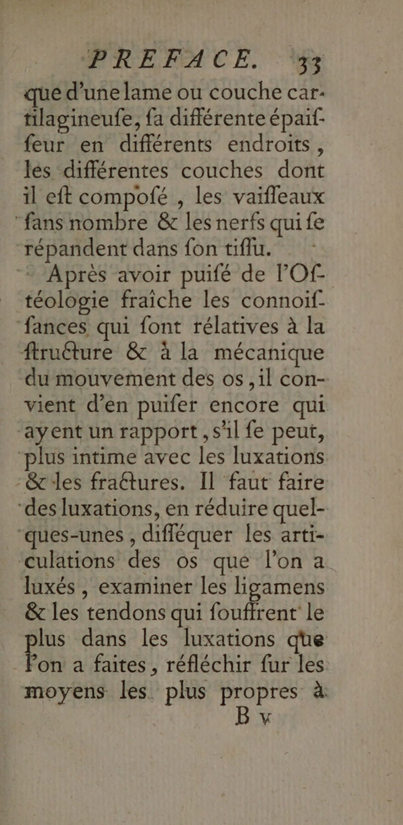 que d’une lame ou couche car: tilagineufe, fa différente épaif- feur en différents endroits, les différentes couches dont il eft compofé , les vaifleaux fans nombre & les nerfs qui fe “répandent dans fon tiflu. - Après avoir puifé de l'Of- téologie fraiche les connoif- ‘fances qui font rélatives à la ftruéture & à la mécanique du mouvement des os , il con- vient d’en puifer encore qui ‘ayent un rapport, sl fe peut, plus intime avec les luxations -& les fraétures. Il faut faire “des luxations, en réduire quel- “ques-unes , difléquer les arti- culations des os que l’on a luxés , examiner les ligamens & les tendons qui foufirent le lus dans les luxations que Pon a faites, réfléchir fur les moyens les plus propres à |