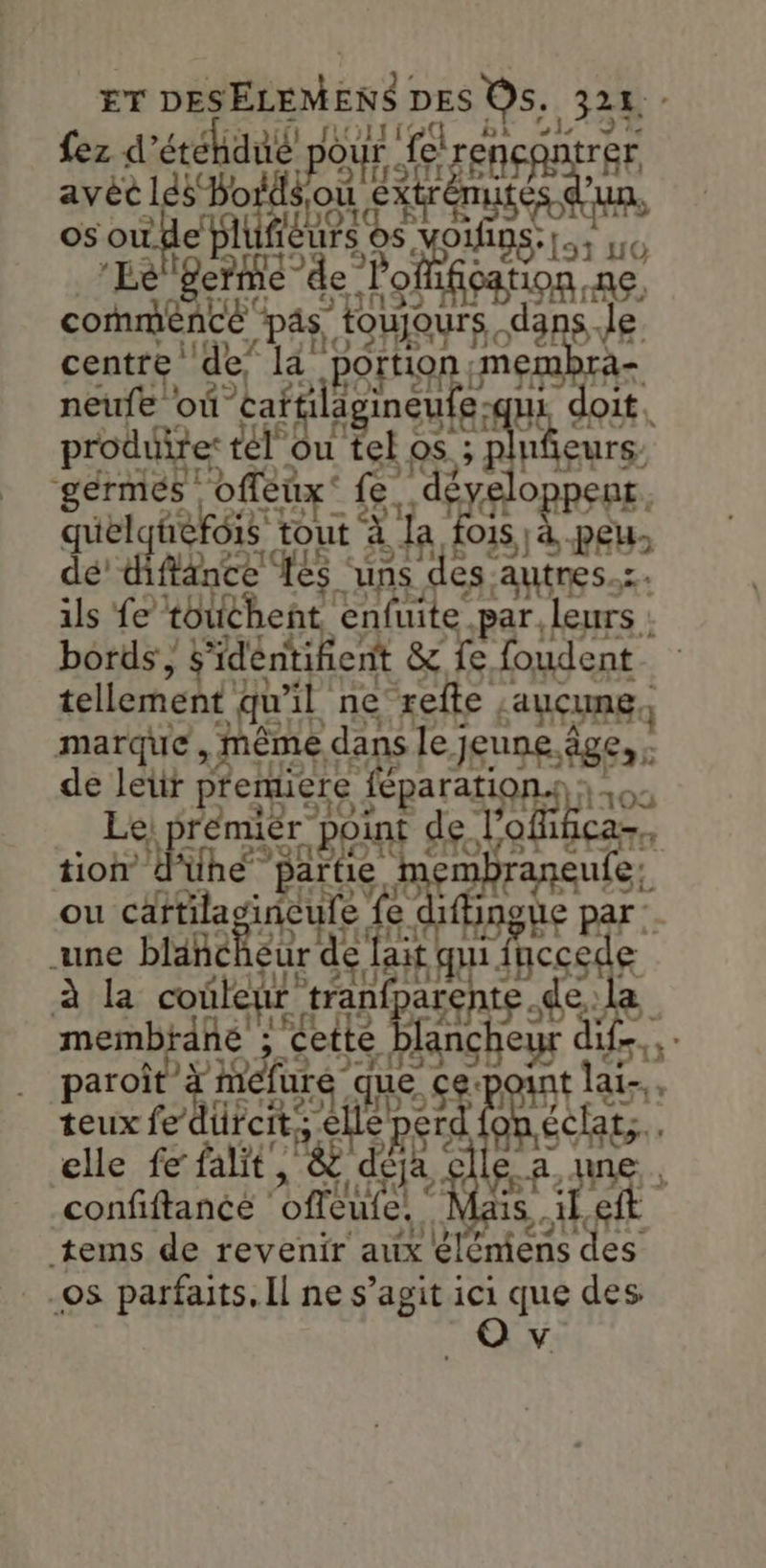 ET DeELEN En DES OS, 324 - [V2 o1L 27 fez d° se hdi po our ur fe! renc rer, Eu. os ne Men RU vois EN 6 ger fe de. tion ne con é” 08 SU s, Je centre de, portio ER ra neufe où” ie il Ë es e-qui doit. produite: tél La. el os sn eurs- Ée Rite Le. dé Oppent, De 015 LUE à la 44 ‘à peu flance ‘és ‘uns des autres. fe touchent, enfuite par. leurs : bords , s'déntifient & fe. foudent tellement qu'il ne refte, aucune marque, même dans le jeune, Âge: de leur premiere NN | 100 Le, prémier p int de lo lobe tion d'ühe patte ‘mm corse ou M incure VUE fbngue par :. une blanc eur de qui. ee à hla coûlenr. tran pue rene memb ane ; Je ette f fr paroît fee ue. À ai-,, teux fe lüreit; € A gare elle fe falit, & déja: glle.a,une confiftance offeute! | Mais,. il eft tems de revenir aux éléniens des os parfaits, Il ne s’agit ici que des O v