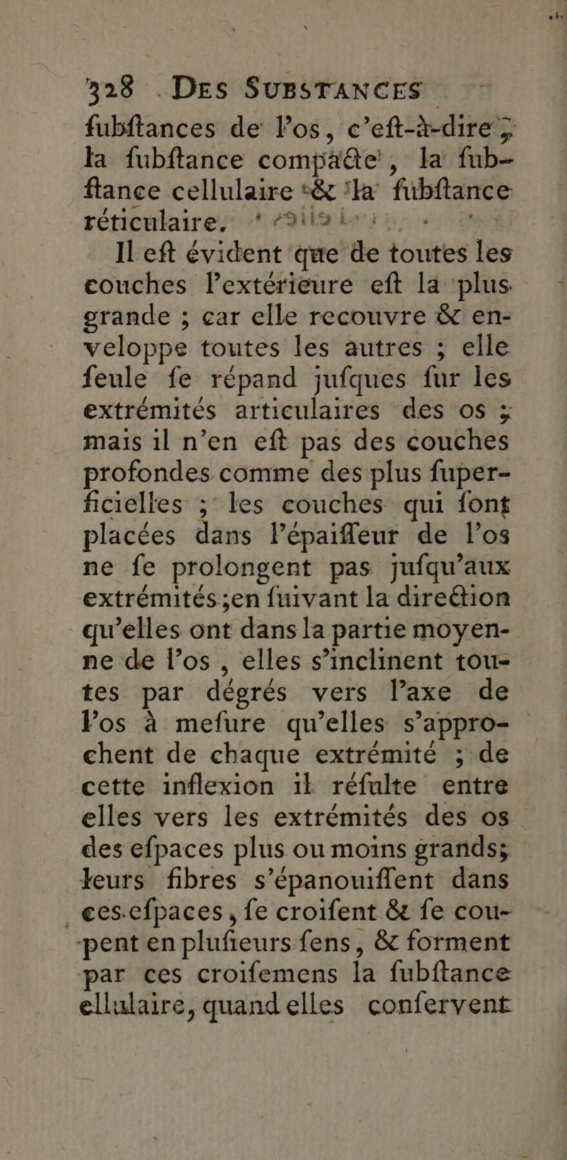 fubftances de los, c’eft-à-dire ; fa fubftance compaëte, la fub- ftance cellulaire :& ‘° fubftance réticulaires #99 ILeft évident que de toutes les couches lextérieure eft la ‘plus grande ; car elle recouvre & en- veloppe toutes les autres ; elle feule fe répand jufques fur les extrémités articulaires des os ÿ mais 1l n’en eft pas des couches profondes comme des plus fuper- ficielles ; les couches qui font placées dans lPépaifleur de l’os ne fe prolongent pas jufqu’aux extrémités ;en fuivant la direétion qu’elles ont dans la partie moyen- ne de l’os , elles s’inclinent tou- tes par dégrés vers l’axe de Fos à mefure qu’elles s’appro- chent de chaque extrémité ; de cette inflexion 1l réfulte entre elles vers les extrémités des os des efpaces plus ou moins grands; leurs fibres s’épanouifflent dans _ees-efpaces , fe croifent & fe cou- -pent en plufieurs fens, & forment par ces croifemens la fubftance ellulaire, quand elles confervent