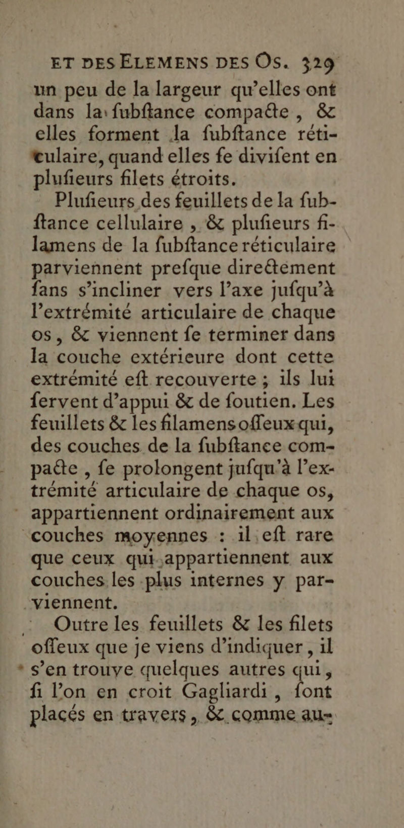 un peu de la largeur qu’elles ont dans la: fubflance compade , & elles forment la fubftance réti- œulaire, quand elles fe divifent en plufieurs filets étroits. Plufeurs des feuillets de la fub- ftance cellulaire , & plufieurs f- lamens de la fubftance réticulaire parviennent prefque direétéement fans s’incliner vers l’axe jufqu’à l’extrémité articulaire de chaque os, & viennent fe terminer dans la couche extérieure dont cette extrémité eft recouverte ; 1ls lut fervent d'appui & de foutien. Les feuillets & les filamensoffleuxqui, des couches de la fubftance com- paéte , fe prolongent jufqu'à l’ex- trémité articulaire de chaque os, * appartiennent ordinairement aux “couches moyennes : il'eft rare que ceux qui,appartiennent aux couches. les -plus internes y par- viennent. : Outre les feuillets & les filets offeux que je viens d'indiquer , il * s’en trouve quelques autres qui, fi l’on en croit Gagliardi, ul placés en travers, & comme au