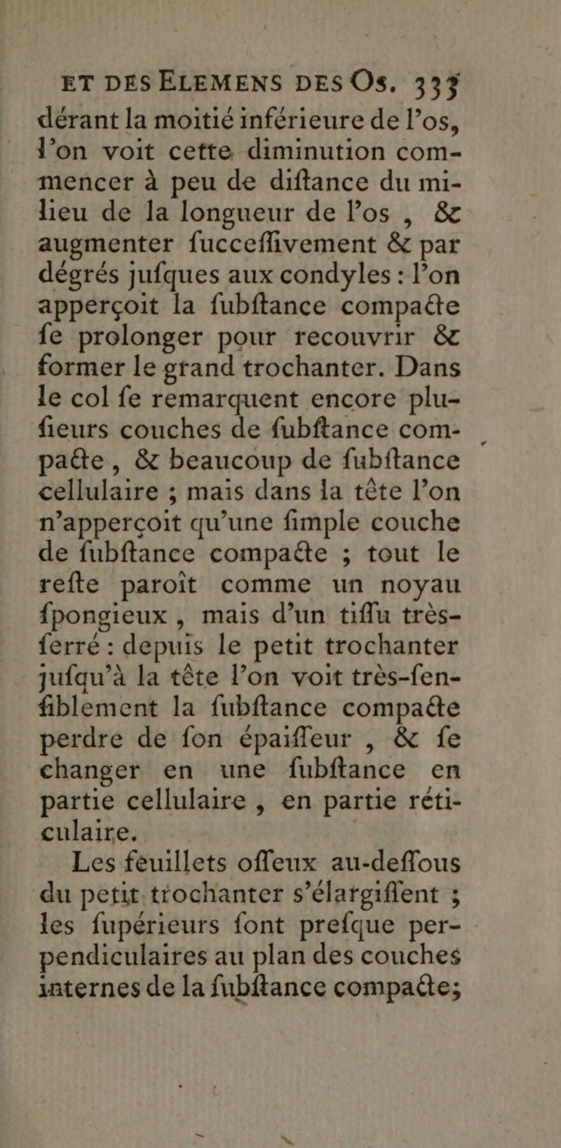 dérant la moitié inférieure de los, l’on voit cette diminution com- mencer à peu de diftance du mi- lieu de la longueur de Pos |, & augmenter fucceflivement & par dégrés jufques aux condyles : l’on apperçoit la fubftance compaëe fe prolonger pour recouvrir & former le grand trochanter. Dans le col fe remarquent encore plu- fieurs couches de fubftance com- pate, & beaucoup de fubftance cellulaire ; mais dans la tête l’on n’apperçoit qu’une fimple couche de fubftance compaéte ; tout le refte paroit comme un noyau fpongieux , mais d’un tiflu très- ferré : depuis le petit trochanter qufqu’à la tête l’on voit très-fen- fiblement la fubftance compa&e perdre de fon épaifleur |, & fe changer en une fubftance en partie cellulaire , en partie réti- culaire. Les feuillets offeux au-deflous du petit trochanter s’élargiflent ; les fupérieurs font prefque per- pendiculaires au plan des couches xaternes de la fubftance compaite;