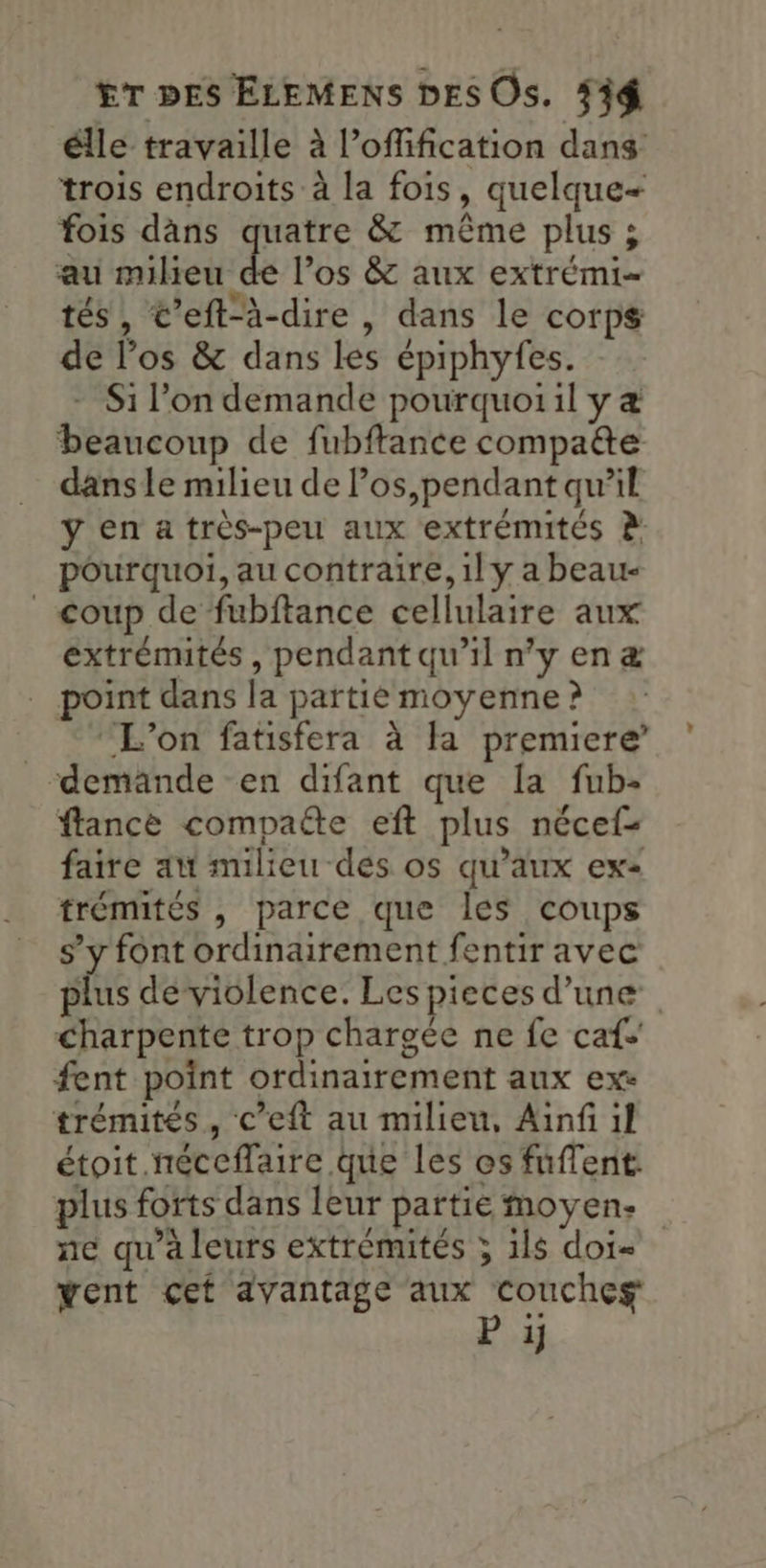 élle travaille à l’offification dans trois endroits à la fois, quelque+ fois dàans quatre & même plus ; au milieu de l’os & aux extrémi- tés, €’eft-à-dire , dans le corps de l'os & dans les épiphyfes. - Si l’on demande pourquoiil y & beaucoup de fubftance compatte dans le milieu de los,pendant qu’il ÿ en a très-peu aux extrémités à pourquoi, au contraire, 1l y a beau- _ coup defubftance cellulaire aux extrémités , pendant qu’il n’y en æ int dans la partie moyenne ? “L'on fatisfera à la premiere demande en difant que la fub- flance compaëte eft plus nécef- faire au milieu des os qu'aux ex trémités , parce que les coups s’y font ordinairement fentir avec plus de violence. Les pieces d’une Charpente trop chargée ne fe caf fent point ordinairement aux exe trémités, c’eft au milieu, Ainf il étoit néceffaire que les es fuflent. plus forts dans leur partié moyen: ne qu'a leurs extrémités ; ils doi- went cet avantage aux couches P ij »