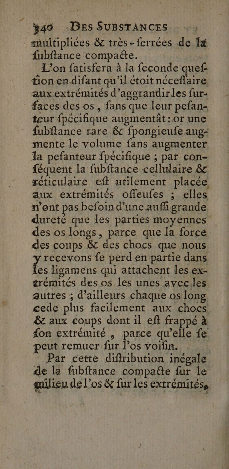 multipliées & très - ferrées de 1& fnbftance compaëte. L'on fatisfera à la feconde quef: tionen difant qu'il étoit néceflaire. aux extrémités d’aggrandirles fur- faces des os, fans que leur pefan- teur {pécifique augmentât:.0r une fubftance rare & fpongieufe aug- mente le volume fans augmenter la pefanteur fpécifique ; par con- féquent la fubftance cellulaire & xéticulaire eft utilement placée aux extrémités offleufes ; elles n’ont pas befoin d’une auf grande dureté que les parties moyennes des os longs, parce que la force des coups & des chocs que nous y recevons fe perd en partie dans Les Hgamens qui attachent les ex- trémités des os les unes aveciles autres ; d’ailleurs chaque os long cede plus facilement aux chocs & aux coups dont il eft frappé à fon extrénuté , parce qu’elle fe peut remuer fur l’os voifin. Par cette diffribution inégale de la fubftance compa@e fur le gülien de l'os & fur les extrémitéss