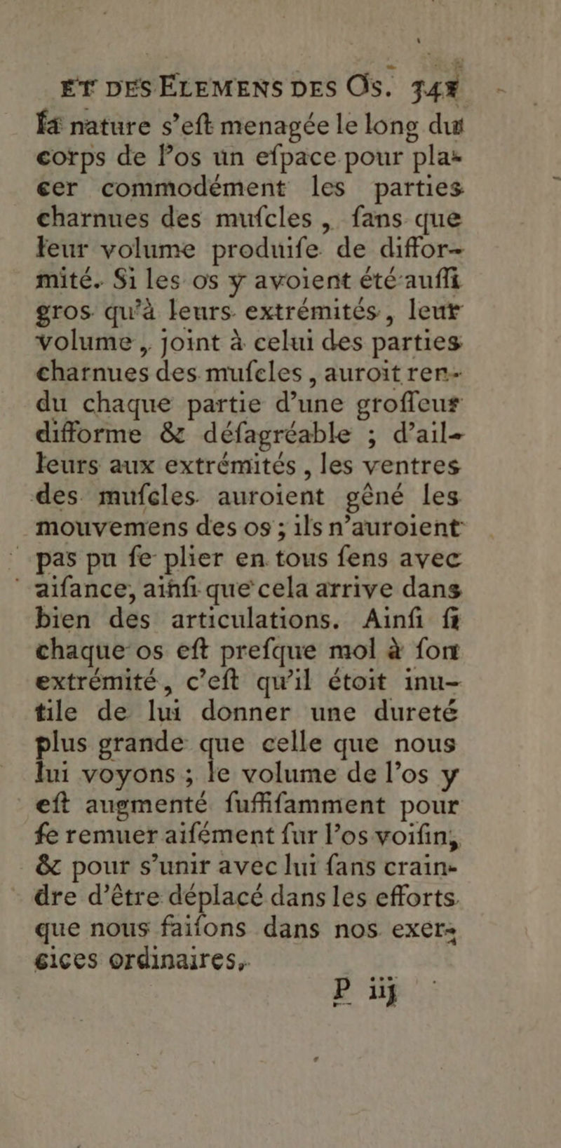 1 ÉT DES ÉLEMENS DES OS. 74% f4 nature s’eft menagée le long du corps de los un efpace pour plar cer commodement les parties charnues des mufcles , fans que Feur volume produife de diffor- mité. Si les os y avoient été’aufi gros qu'à leurs extrémités, leut volume , joint à celui des parties charnues des mufeles , auroït ren- du chaque partie d’une groffeu# difforme & défagréable ; d’ail= leurs aux extrémités , les ventres des mufçles. auroient gèné les mouvemens des os ; 1ls n’auroient: pas pu fe plier en tous fens avec aifance, aihfi que cela arrive dans bien des articulations. Ainfi f chaque os eft prefque mol à fort extrémité, c’eft qu’il étoit inu- tile de lui donner une dureté plus grande que celle que nous lui voyons ; le volume de l’os y eft augmenté fufifamment pour fe remuer aifément fur l’os voifin, & pour s unir avec Jui fans crain- dre d’être déplacé dans les efforts. que nous faions dans nos exer éices ordinaires, Puf
