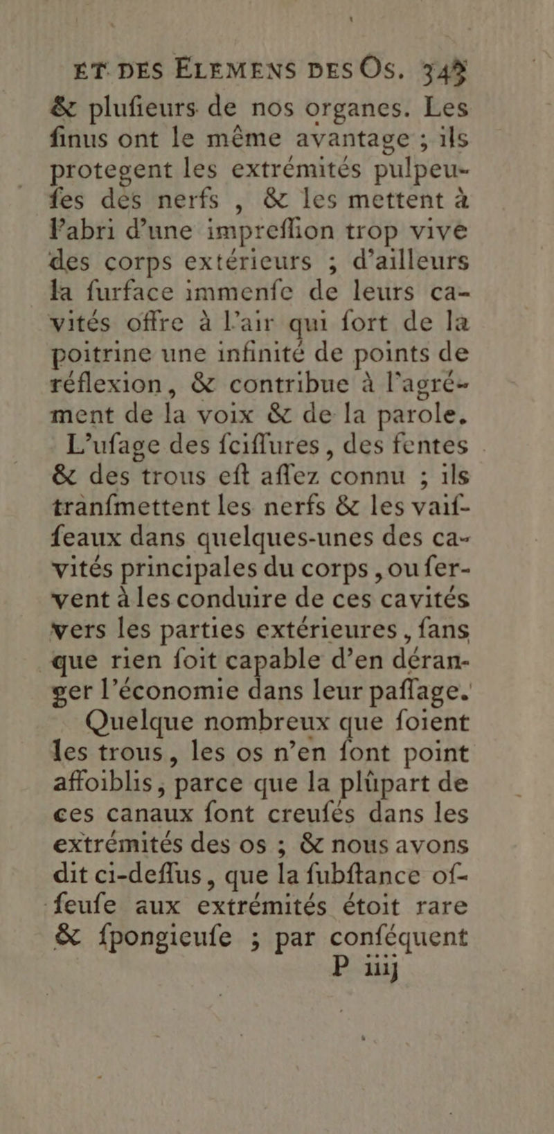 & plufieurs de nos organes. Les finus ont le même avantage ; ils protegent les extrémités pulpeu- fes dés nerfs , & les mettent à Pabri d’une impreflion trop vive des corps extérieurs ; d’ailleurs fa furface immenfe de leurs ca- vités offre à l'air qui fort de la poitrine une infinité de points de réflexion, & contribue à l'agré- ment de la voix & de la parole. L’ufage des fciflures, des fentes : & des trous eft aflez connu ; ils tranfmettent les nerfs & les vaif- feaux dans quelques-unes des ca- vités principales du corps , ou fer- vent à les conduire de ces cavités vers les parties extérieures, fans que rien foit capable d’en déran- ger l’économie dans leur paflage. Quelque nombreux que foient les trous, les os n’en font point affoiblis, parce que la plüpart de ces canaux font creufés dans les extrémités des os ; & nous avons dit ci-deflus, que la fubftance of- feufe aux extrémités étoit rare & fpongieufe ; par conféquent P 1}