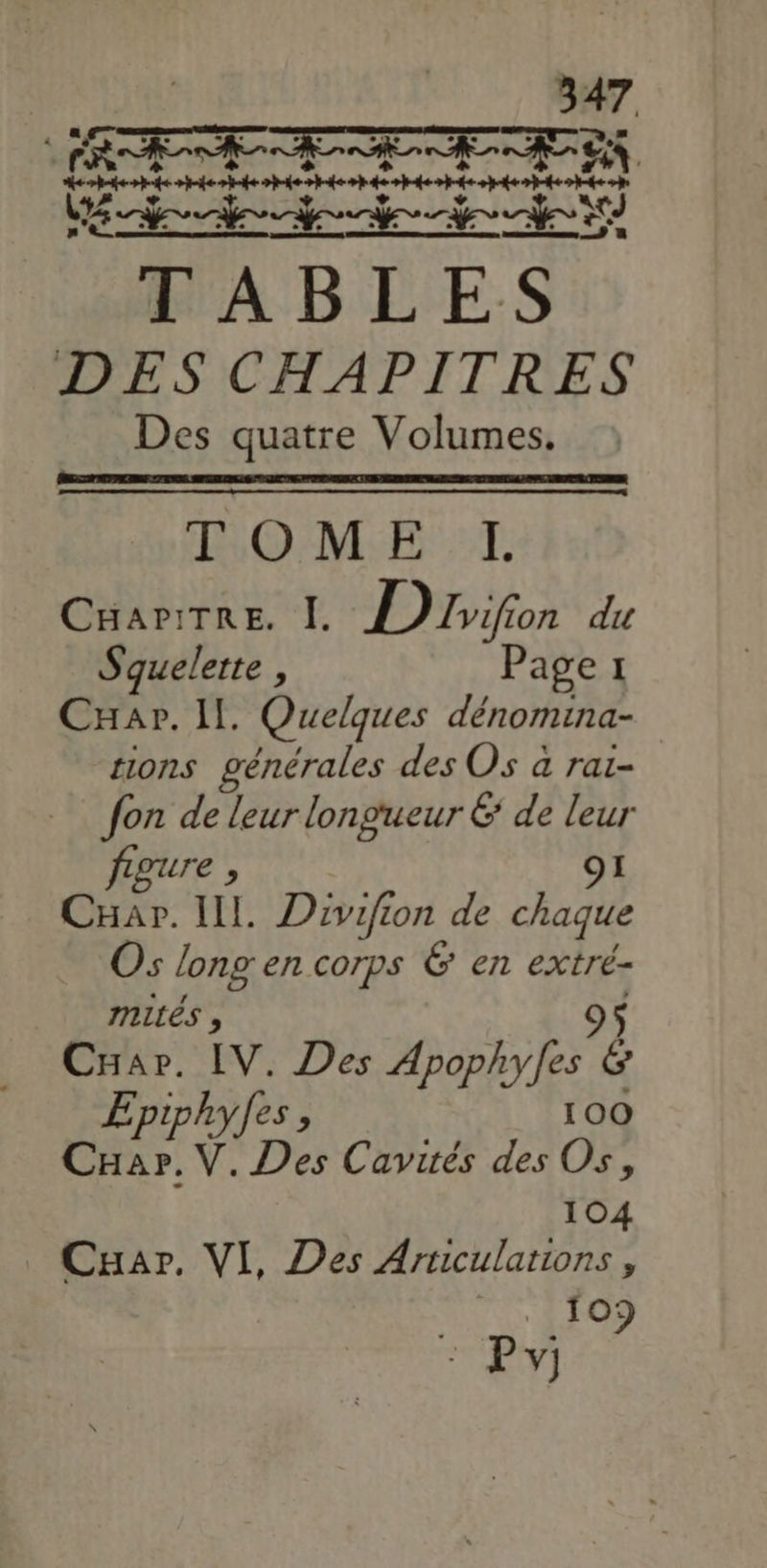1 47 ee oréeopen nee andere eee pr A B ME ES DES CHAPITRES Des quatre Volumes. TOME TI CHAPITRE. I. D zifon du Squelette , Page 1 CHar. Il. Quelques dénomina- tions générales des Os à rai- fon de leur longueur &amp; de leur figure , O1 CHar. IL. Divifion de chaque Os long en corps 6 en extré- mités , CHar. IV. Des Apophyfes 7 Epiphyles, 100 VD Cavités des Os, 104 Cuar. VI, Des Aruculations, * fo) EU)