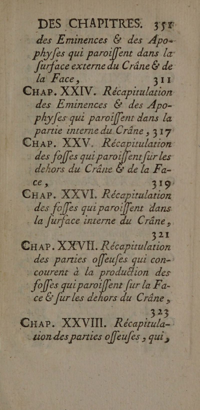 des Emunences &amp; des Apoz- phy/es qui paroiffent dans la farface externe du Crâne &amp; de la Face, 311 CHap. XXIV. Récapiulation des Eminences &amp; des Apo- phyJes qui paroiffent dans la partie interne du.Crâne , 317: CHap. XXV. Récapitularion - des foffes parer es dehors du Crâre &amp; de la Fa- es gro th 319: CHar. XX VI. Récapitulation _ des foffes qui paroiffent dans . la furface interne du Crâne, | 321 CHar. X XVI. Récapitularion des parties offeufes qui con-’ courent à la produtlion des offes qui paroiffent [ur la Fa- fe D #52 du Crâne, 323 CHar. XXVIIL Récapirula- &amp;ion des parties offeufes ; qui;