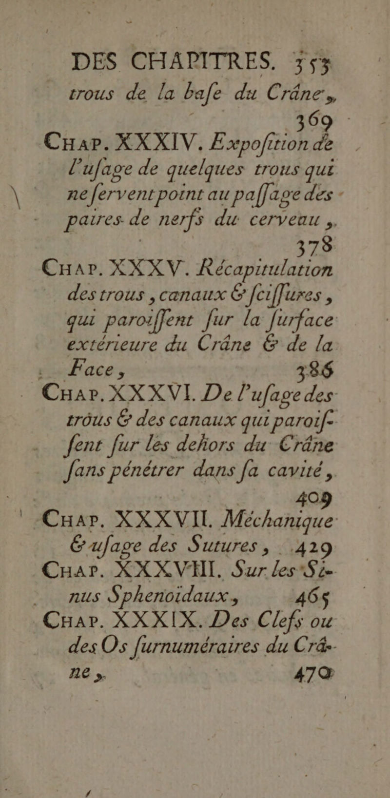 rrous de la bafe du Crâne, AE CHar. XXXIV. Ho £ l’ufage de quelques trous qui ne fervent point au paffage des - paires. de nerfs du cerveau ,. ; 378 CHar. XXXV. Kécaprtulation des trous , canaux & [ciffures , qui paroiffent fur la furface extérieure du Crâne & de la Face, 386 trôus & des canaux qui paroif- fent Jur les defiors du Cräâne fans pénétrer dans [a cavité, Gufage des Sutures, 42 Caar. XX XVI, Sur les Se nus Sphenoidaux, 465$ des Os furnuméraires du Cré-- ne y. 479