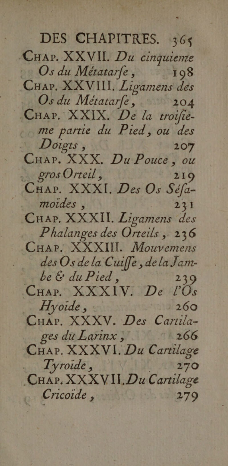 Car. XXVIIL Du cinquierte + Os du Métatar{e, 198 Car. XXVIIL Zigamens des Os du Métatarfe, 204 CHar. XXIX. De La troifie- me partie du Pied, ou des Dougts, 207 CHar. XXX. Du rt ou … gros Orteil, Cuar. XXXI. Des Os sé .. moides , 231 Car. XXXII. Livamens des Phalanges des Orteils ,; 236 Car. XXXIIIL Mouvemens des Os de la Cuiffe,, de la Jam- be & du Pied , 23 Car. XXXIV. De ro Hyoide , 260 Car. XXXV. Des Cartila- ges du Larinx ; 266 Cuar. XXXVI. Du téer. 4 Tyroide , Cuir XX XVIL Du Cartilage Cricoide , 279