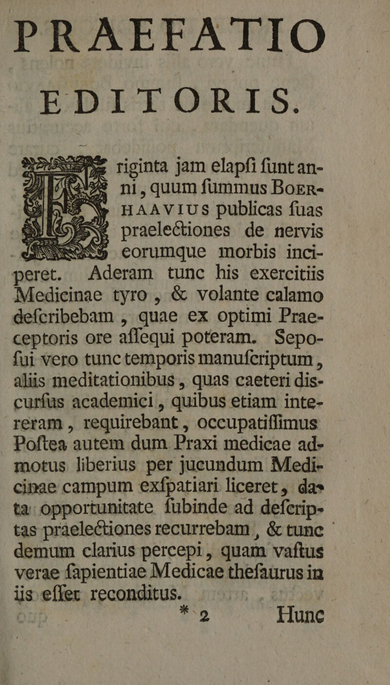 PRAEFATIO EDITORIS. SOS riginta jam elapfi funtan- i29 ni, quum fummus Boen- * HAAVIUS publicas fuas EPNSPSSS praelectiones de nervis d eESSS corumque morbis inci- peret. Aderam tunc his exercitiis Medicinae tyro , &amp; volante calamo defcribebam , quae ex optimi Prae- ceptoris ore affequi poteram. Sepo- fui vero tunc temporis manufcriptum , aliis meditationibus , quas caeteri dis- curfus academici , quibus etiam inte- reram , requirebant , occupatiffimus Poftea autem dum Praxi medicae ad- motus liberius per jucundum Medi- cinae campum exfpatiari liceret, da» ta opportunitate fubinde ad defcrip- tas praelectiones recurrebam , &amp; tunc demum clarius percepi, quam vaftus verae fapientiae Medicae thefaurus in iis effer reconditus. : : | *9 Hunc MÁS yj) r. KIR/