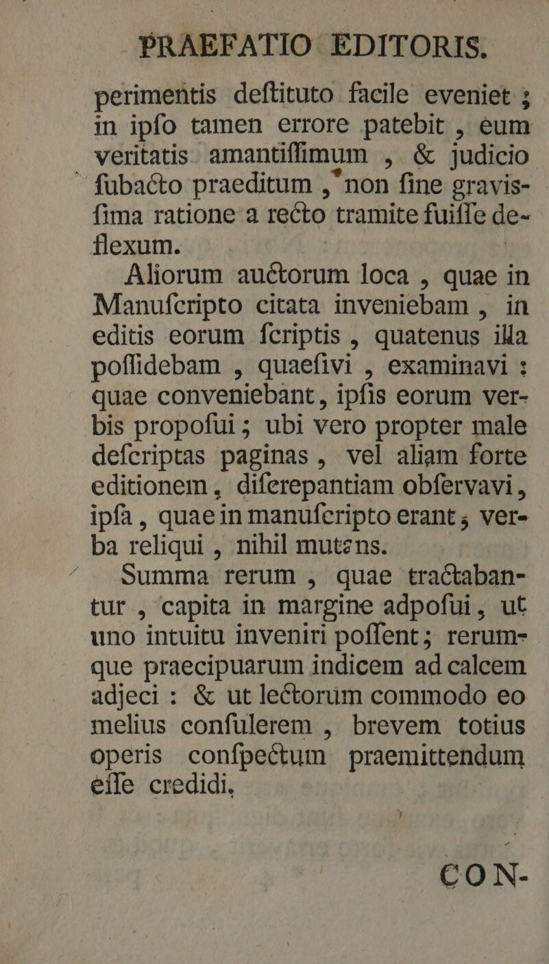 perimentis deftituto facile eveniet ; in ipfo tamen errore patebit , eum veritatis amantiffimum (NX judicio: ' fübacto praeditum , non fine gravis- fima ratione a recto tramite fuifle de- flexum. Aliorum auctorum loca , quae in Manufcripto citata inveniebam , in editis eorum fcriptis , quatenus illa poffidebam , quaefivi , examinavi : quae conveniebant, ipfis eorum ver- bis propofui; ubi vero propter male defcriptas paginas , vel aliam forte editionem , diferepantiam obfervavi, ipfa, quaein manufcripto erant; ver- ba reliqui , nihil mutzns. Summa rerum , quae Eo n: tur , capita in margine adpofui , uno intuitu inveniri poffent ; vien que praecipuarum indicem ad calcem adjeci : &amp; ut lectorum commodo eo melius confulerem , brevem totius operis confpectum praemittendum eile credidi, CON-