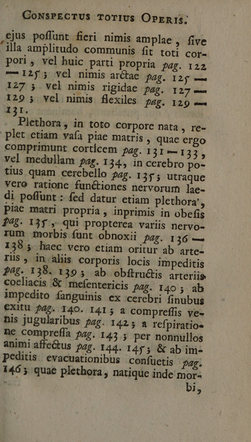 ejus poffunt fieri nimis amplae , five illa amplitudo communis fit. toti cor- pori, vel huic parti propria 24g. 122 — 125 5 vel nimis arctae pag. 125 — 127 5 vel nimis rigidae pag. 127 — 129 5 vel nimis flexiles. pag. 129 — 131. | . Plethora, in toto corpore nata , re- plet etiam vaía piae matris , quae ergo comprimunt corticem pag. 131—132, vel medullam pag. 134, in cerebro po- tius quam cerebello 24g. 1355 utraque Vero ratione functiones nervorum lae- di poffunt : fed datur etiam plethora', piae matri propria, inprimis in obefis 27$. 13$ , qui propterea variis nervo- rum morbis funt obnoxii pag. 136 — 138 ; haec vero etiam oritur ab arte- THs , in.aliis corporis locis impeditis P4£. 138. 139 5 ab obftructis arteriis cocliacis &amp; 'mefentericis 428. 140 ; ab impedito fanguinis ex cerebri finubus €Xitu 245. 140. I4I5 a compreffis ye- nis jugularibus 2g. 142 5 a refpiratios ne compreffa ?27. 145 ; per nonnullos animi affe&amp;tus pag. 144. I455 &amp; ab im- peditisevacuationibus confüctis pag. 146 5 quae plethora, natique inde mor- T3 bi,