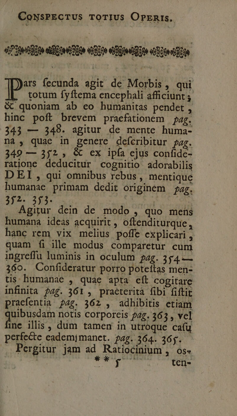 «429g Ote Ene QU RED o toon ars fecunda agit de Morbis , qui p totum fyftema encephali afficiunt ; &amp; quoniam ab eo humanitas pendet , hinc poft brevem praefationem | pag. 343 — 349. agitur de mente huma- nà , quae in genere defcribitur ?ag. 349 — 252 , &amp; ex ipfa ejus confide- ratione deducitur cognitio adorabilis D EI, qui omnibus rebus, mentique humanae primam dedit originem zg. $..295. ! | SCTELS dein de modo , quo meis humana ideas acquirit , oftenditurque, hanc rem vix melius poffe explicari , quam fi ille modus comparetur cum ingreffu luminis in oculum 22g. 354 — 360. Confideratur porro poteítas men- tis; humanae , quae apta eft cogitare infinita ?4g. 361 , praeterita fibi fiftit pracfentia. pag. 362 , adhibitis etiam | AERE notis corporeis 72g. 363 , vel ine illis, dum tamen in utroque cafu perfecte eadem;mancet. pag. 364. 265. Pergitur jam ad Ratiocinium , os« ; deg T ten-