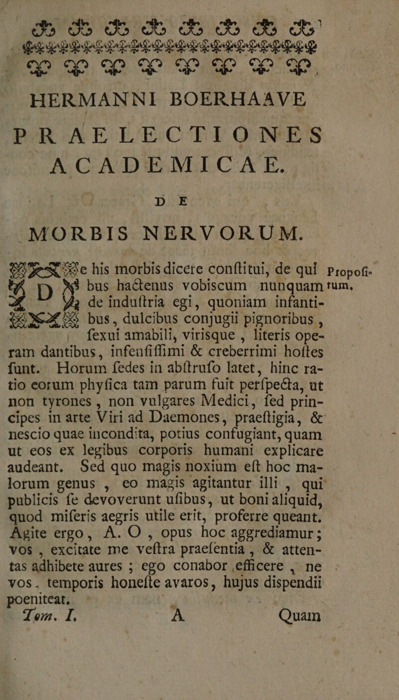 de do do db do Oo Ob Ob OSeppebdede PME epe Ep PPP qo qo «p wo uw qw HERMANNI BOERHAAVE PAR AELECTIONES ACADEMICAE. 2 | ODE | MORBIS NERVORUM. SoveAX chis morbis dicere conftitui, de qui. propoti- DA bus hadenus vobiscum nunquam tum. 4 de induílria egi, quoniam infanti- $6X&amp;2€ X5 bus, dulcibus conjugii pignoribus , | fexui amabili, virisque , literis ope- ram dantibus, infenfiffimi &amp; creberrimi hoftes funt. Horum fedes in abítrufo latet, hinc ra- tio corum phyfica tam parum fuit perípecta, ut non tyrones , non vulgares Medici, fed prin- cipes in arte Viri ad Daemones, praeftigia, &amp; nescio quae incondita, potius confugiant, quam ut eos ex legibus corporis humani explicare audeant. Sed quo magis noxium eft hoc ma- lorum genus , eo magis agitantur illi , qui publicis fe devoverunt ufibus, ut boni aliquid, quod miferis aegris utile erit, proferre queant. Agite ergo, A. O , opus hoc aggrediamur ; VOS , excitate me veflra praefentia, &amp; atten- tas adhibete aures ; ego conabor efficere , ne . vos. temporis honeíte avaros, hujus dispendii poeniteat. 21